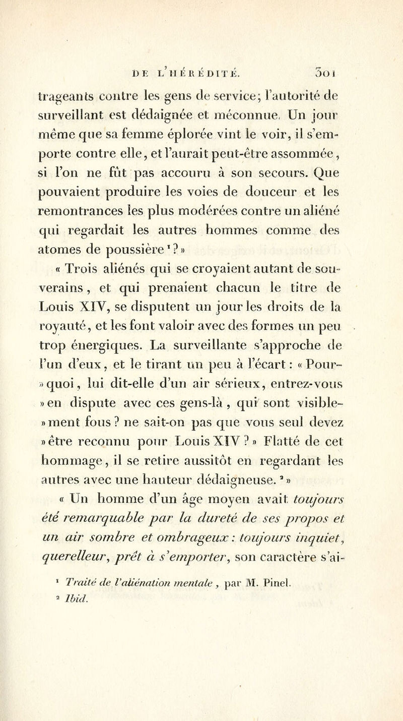 trageants contre les gens de service; l'autorité de surveillant est dédaignée et raéconnue, Un jour même que sa femme éplorée vint le voir, il s'em- porte contre elle, et l'aurait peut-être assommée, si l'on ne fût pas accouru à son secours. Que pouvaient produire les voies de douceur et les remontrances les plus modérées contre un aliéné qui regardait les autres hommes comme des atomes de poussière ^ ? » « Trois aliénés qui se croyaient autant de sou= verains, et qui prenaient chacun le titre de Louis XIV, se disputent un jour les droits de la royauté, et les font valoir avec des formes un peu trop énergiques. La surveillante s'approche de l'un d'eux, et le tirant un peu à l'écart : « Pour- »quoi, lui dit-elle d'un air sérieux, entrez-vous «en dispute avec ces gens-là , qui sont visible- «ment fous? ne sait-on pas que vous seul devez » être reconnu pour Louis XÎV ? » Flatté de cet hommage, il se retire aussitôt en regardant les autres avec une hauteur dédaigneuse. '' » « Un homme d'un âge moyen avait toujours été remarquable par la dureté de ses propos et un air soinhre et ombrageux : toujours inquiet^ querelleur^ prêt à s'emporter^ son caractère s'ai- ' Traité de Valiénation mentale , par M. Pinel. = Ihid.