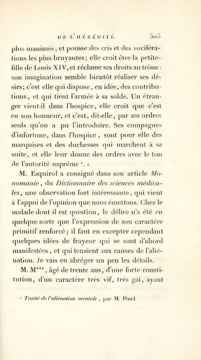 plus inanimés, et pousse des cris et des vociféra- tions les plus bruyantes ; elle croit être la petite- fille de Louis XIV, et réclame ses droits au trône : son imagination semble bientôt réaliser ses dé- sirs; c'est elle qui dispose, en idée, des contribu- tions , et qui tient l'armée à sa solde. Un étran- ger vient-il dans l'hospice, elle croit que c'est en son honneur, et c'est, dit-elle, par ses ordres seuls qu'on a pu l'introduire. Ses compagnes d'infortune, dans l'hospice , sont pour elle des marquises et des duchesses qui marchent à sa suite, et elle leur donne des ordres avec le ton de l'autorité suprême '. » M. Esquirol a consigné dans son article Mo- nomanie, du Dictionnaire des sciences médica- les ^ une observation fort intéressante, qui vient à l'appui de l'opinion que nous émettons. Chez le malade dont il est question, le déhre n'a été en quelque sorte que l'expression de son caractère primitif renforcé ; il faut en excepter cependant quelques idées de frayeur qui se sont d'abord manifestées , et qui tenaient aux causes de l'alié- nation. Je vais en abréger un peu les détails. M. M***, âgé de trente ans, d'une forte consti- tution, d'un caractère très vif, très gai, ayant • Traité de Valiénation mentale , par M. Pinel.