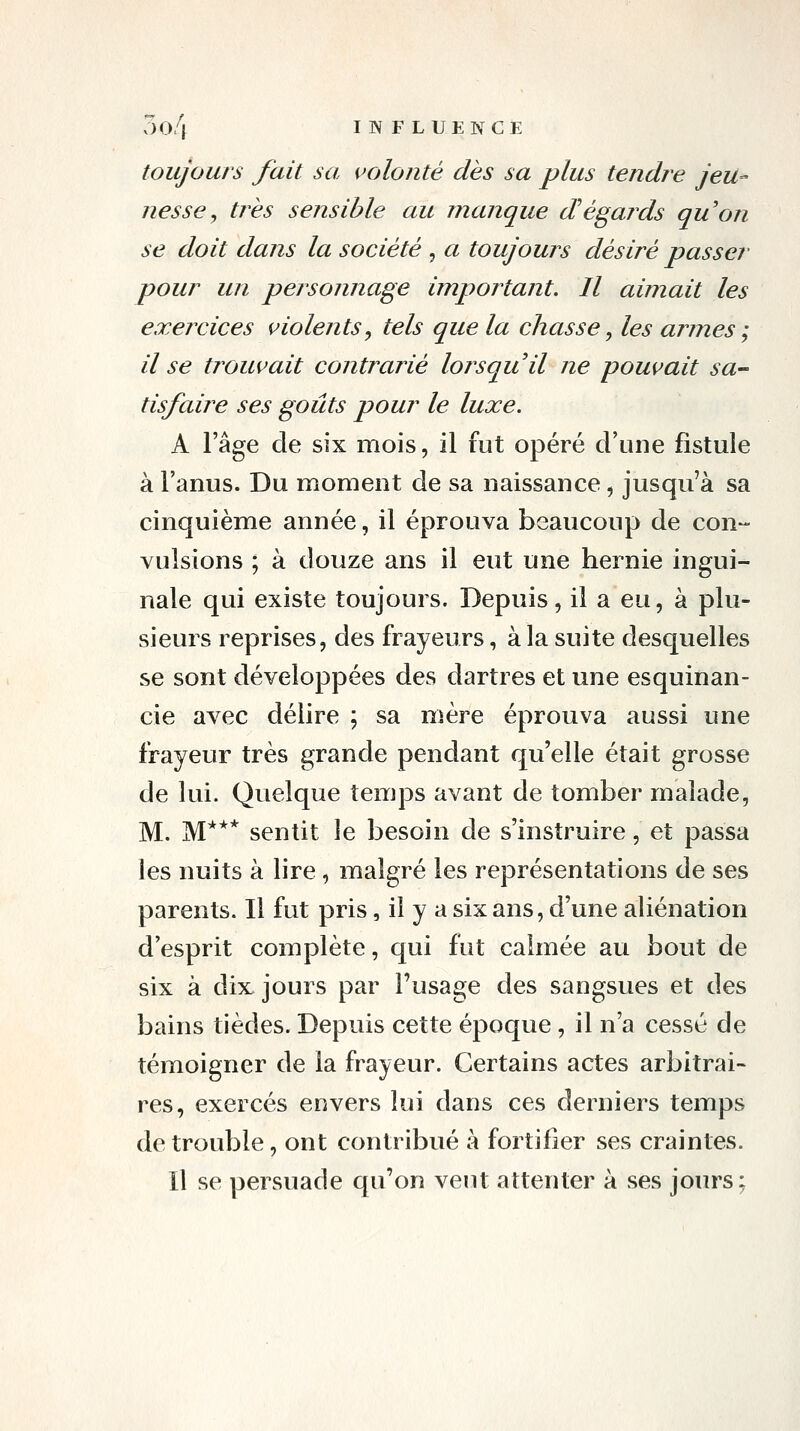 vlo/f INFLUENCE toujours fait sa volonté dès sa plus tendre jeu- nesse, très sensible au manque dégaj^ds qu'on se doit dans la société , a toujours désiré passer pour un personnage important. Il aimait les exejxices violents y tels que la chasse, les armes ; il se trouvait contrarié lorsquil ne pouvait sa- tisfaire ses goûts pour le luxe. A l'âge de six mois, il fut opéré d'une fistule à l'anus. Du moment de sa naissance, jusqu'à sa cinquième année, il éprouva beaucoup de con- vulsions ; à douze ans il eut une hernie ingui- nale qui existe toujours. Depuis, il a eu, à plu- sieurs reprises, des frayeurs, à la suite desquelles se sont développées des dartres et une esquinan- cie avec délire ; sa mère éprouva aussi une frayeur très grande pendant qu'elle était grosse de lui. Quelque temps avant de tomber malade, M. M*** sentit le besoin de s'instruire, et passa les nuits à lire, malgré les représentations de ses parents. Il fut pris, il y a six ans, d'une aliénation d'esprit complète, qui fut calmée au bout de six à dix jours par l'usage des sangsues et des bains tièdes. Depuis cette époque, il n'a cessé de témoigner de la frayeur. Certains actes arbitrai- res, exercés envers lui dans ces derniers temps de trouble, ont contribué à fortifier ses craintes. Il se persuade qu'on veut attenter à ses jours;