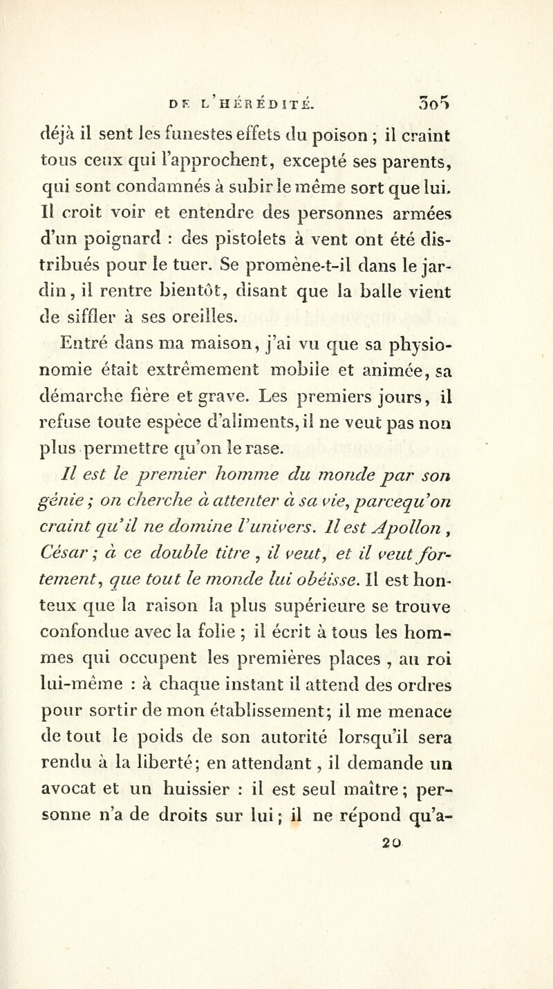 déjà il sent les funestes effets du poison ; il craint tous ceux qui l'approchent, excepté ses parents, qui sont condamnés à subir le même sort que lui. Il croit voir et entendre des personnes armées d'un poignard : des pistolets à vent ont été dis- tribués pour le tuer. Se promène-t-il dans le jar- din, il rentre bientôt, disant que la balle vient de siffler à ses oreilles. Entré dans ma maison, j'ai vu que sa physio- nomie était extrêmement mobile et animée, sa démarche fière et grave. Les premiers jours, il refuse toute espèce d'aliments, il ne veut pas non plus permettre qu'on le rase. // est le premier homme du monde par son génie ; on cherche à attenter à sa vie, parcequon craint qu'il ne domine Vunivers. Il est Apollon , César ; à ce double titre , il veut, et il veut for- tement., que tout le monde lui obéisse. Il est hon- teux que la raison la plus supérieure se trouve confondue avec la folie ; il écrit à tous les hom- mes qui occupent les premières places , au roi lui-même : à chaque instant il attend des ordres pour sortir de mon établissement; il me menace de tout le poids de son autorité lorsqu'il sera rendu à la liberté; en attendant, il demande un avocat et un huissier : il est seul maître ; per- sonne n'a de droits sur lui ; il ne répond qu'a- 20