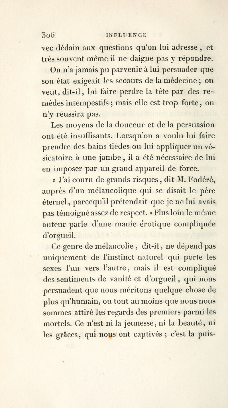 vec dédain aux questions qu'on lui adresse , et très souvent même il ne daigne pas y répondre. On n'a jamais pu parvenir à lui persuader que son état exigeait les secours de la médecine ; on veut, dit-il, lui faire perdre la tête par des re- mèdes intempestifs ; mais elle est trop forte, on n'y réussira pas. Les moyens de la douceur et de la persuasion ont été insuffisants. Lorsqu'on a voulu lui faire prendre des bains tièdes ou lui appliquer un vé- sicatoire à une jambe, il a été nécessaire de lui en imposer par un grand appareil de force. « J'ai couru de grands risques, dit M. Fodéré, auprès d'un mélancolique qui se disait le père éternel, parcequ il prétendait que je ne lui avais pas témoigné assez de respect. » Plus loin le même auteur parle d'une manie erotique compliquée d'orgueil. Ce genre de mélancolie , dit-il, ne dépend pas uniquement de l'instinct naturel qui porte les sexes l'un vers l'autre, mais il est compliqué des sentiments de vanité et d'orgueil, qui nous persuadent que nous méritons quelque chose de plus qu'humain, ou tout au moins que nous nous sommes attiré les regards des premiers parmi les mortels. Ce n'est ni la jeunesse, ni la beauté, ni les grâces, qui nous ont captivés ; c'est la puis-