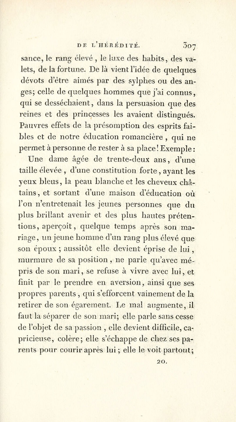 sance, le rang élevé , le luxe des habits, des va- lets, de la fortune. De là vient l'idée de quelques dévots d'être aimés par des sylphes ou des an- ges; celle de quelques hommes que j'ai connus, qui se desséchaient, dans la persuasion que des reines et des princesses les avaient distingués. Pauvres effets de la présomption des esprits fai- bles et de notre éducation romancière , qui ne permet à personne de rester à sa place î Exemple : Une dame âgée de trente-deux ans, d'une taille élevée , d'une constitution forte, ayant les yeux bleus, la peau blanche et les cheveux châ- tains, et sortant d'une maison d'éducation où l'on n'entretenait les jeunes personnes que du plus brillant avenir et des plus hautes préten- tions, aperçoit, quelque temps après son ma- riage, un jeune homme d'un rang plus élevé que son époux ; aussitôt elle devient éprise de lui, murmure de sa position , ne parie qu'avec mé- pris de son mari, se refuse à vivre avec lui, et finit par le prendre en aversion, ainsi que ses propres parents , qui s'efforcent vainement de la retirer de son égarement. Le mal augmente, il faut la séparer de son mari; elle parle sans cesse de l'objet de sa passion , elle devient difficile, ca- pricieuse, colère; elle s'échappe de chez ses pa- rents pour courir après lui ; elle le voit partout; 20.