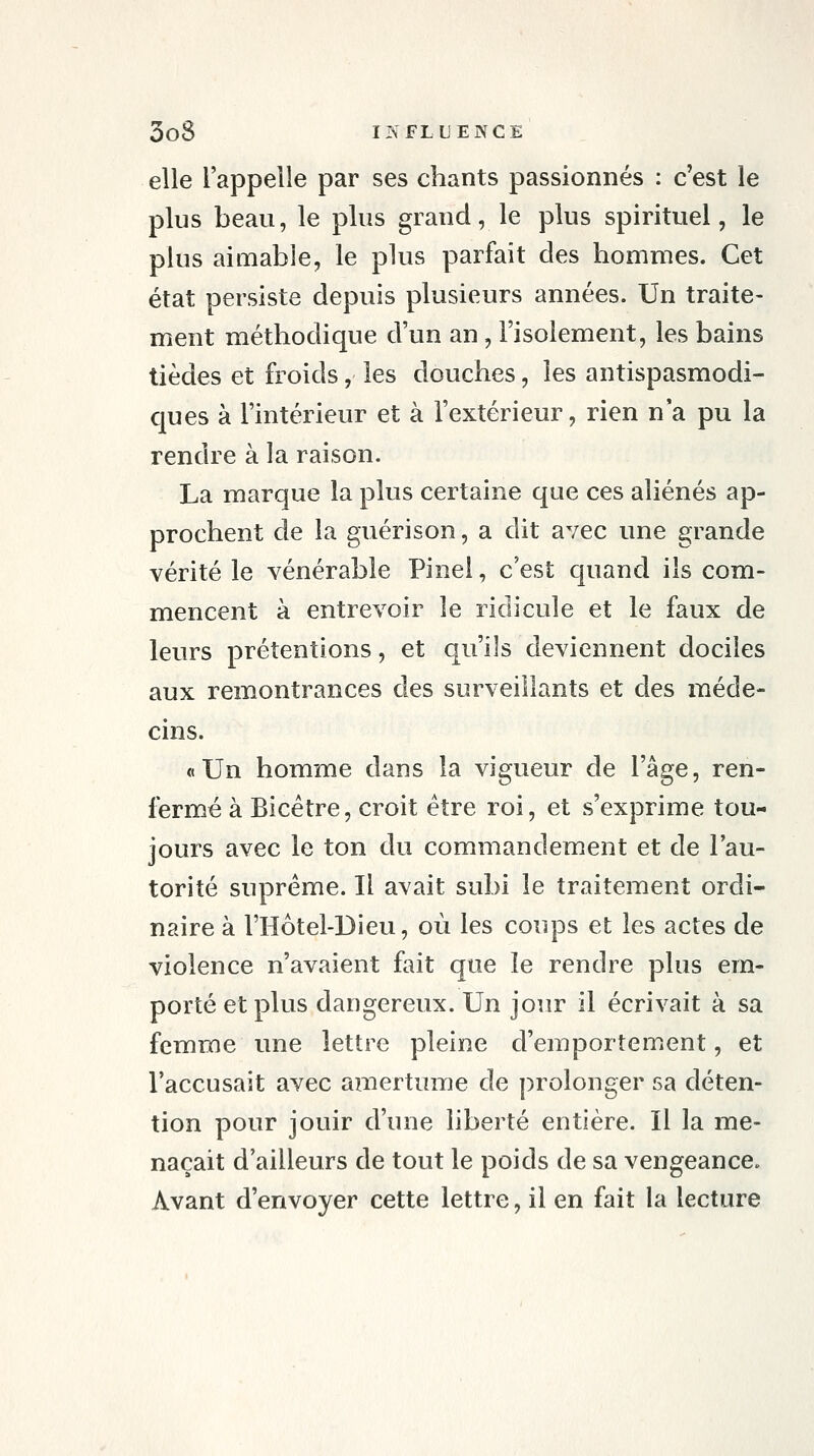 elle l'appelle par ses chants passionnés : c'est le plus beau, le plus grand, le plus spirituel, le plus aimable, le plus parfait des hommes. Cet état persiste depuis plusieurs années. Un traite- ment méthodique d'un an, l'isolement, les bains tièdes et froids, les douches, les antispasmodi- ques à l'intérieur et à l'extérieur, rien n'a pu la rendre à la raison. La marque la plus certaine que ces aliénés ap- prochent de la guérison, a dit avec une grande vérité le vénérable Pinel, c'est quand ils com- mencent à entrevoir le ridicule et le faux de leurs prétentions, et qu'ils deviennent dociles aux remontrances des surveillants et des méde- cins. «Un homme dans la vigueur de l'âge, ren- fermé à Bicétre, croit être roi, et s'exprime tou- jours avec le ton du commandement et de l'au- torité suprême. Il avait subi le traitement ordi- naire à l'Hôtel-Dieu, où les coups et les actes de violence n'avaient fait que le rendre plus em- porté et plus dangereux. Un jour il écrivait à sa femme une lettre pleine d'emportement, et l'accusait avec amertume de prolonger sa déten- tion pour jouir d'une liberté entière. Il la me- naçait d'ailleurs de tout le poids de sa vengeance. Avant d'envoyer cette lettre, il en fait la lecture