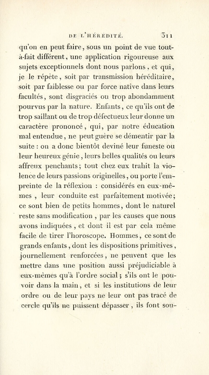 qu'on en peut faire, sous un point de vue tout- à-fait différent, une application rigoureuse aux sujets exceptionnels dont nous parlons , et qui, je le répète, soit par transmission héréditaire, soit par faiblesse ou par force native dans leurs facultés, sont disgraciés ou trop abondamment pourvus par la nature. Enfants, ce qu'ils ont de trop saillant ou de trop défectueux leur donne un caractère prononcé, qui, par notre éducation mal entendue, ne peut guère se démentir par la suite : on a donc bientôt deviné leur funeste ou leur heureux génie , leurs belles qualités ou leurs affreux penchants ; tout chez eux trahit la vio- lence de leurs passions originelles, ou porte l'em- preinte de la réflexion : considérés en eux-mê- mes , leur conduite est parfaitement motivée ; ce sont bien de petits hommes, dont le naturel reste sans modification , par les causes que nous avons indiquées , et dont il est par cela même facile de tirer l'horoscope. Hommes, ce sont de grands enfants , dont les dispositions primitives, journellement renforcées, ne peuvent que les mettre dans une position aussi préjudiciable à eux-mêmes qu'à l'ordre social ; s'ils ont le pou- voir dans la main, et si les institutions de leur ordre ou de leur pays ne leur ont pas tracé de cercle qu'ils ne puissent dépasser, ils font sou-