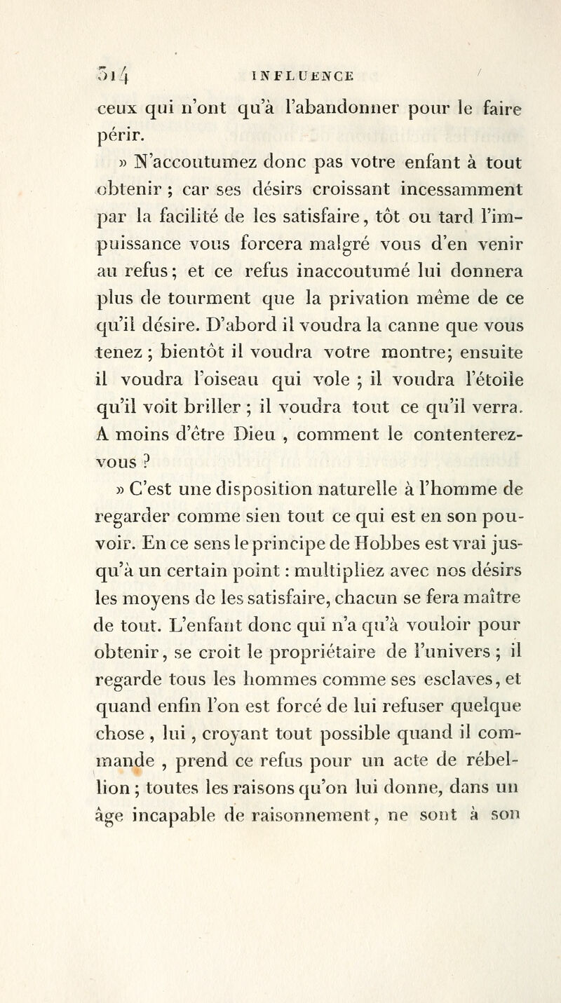 ceux qui n'ont qu'à l'abandonner pour le faire périr. » N'accoutumez donc pas votre enfant à tout obtenir ; car ses désirs croissant incessamment par la facilité de les satisfaire, tôt ou tard l'im- puissance vous forcera malgré vous d'en venir au refus ; et ce refus inaccoutumé lui donnera plus de tourment que la privation même de ce qu'il désire. D'abord il voudra la canne que vous tenez ; bientôt il voudra votre montre; ensuite il voudra l'oiseau qui vole ; il voudra l'étoiîe qu'il voit briller ; il voudra tout ce qu'il verra. A moins d'être Dieu , comment le contenterez- vous ? » C'est une disposition naturelle à l'homme de regarder comme sien tout ce qui est en son pou- voir. En ce sens le principe de Hobbes est vrai jus- qu'à un certain point : multipliez avec nos désirs les moyens de les satisfaire, chacun se fera maître de tout. L'enfant donc qui n'a qu'à vouloir pour obtenir, se croit le propriétaire de l'univers ; il regarde tous les hommes comme ses esclaves, et quand enfin l'on est forcé de lui refuser quelque chose , lui, croyant tout possible quand il com- mande , prend ce refus pour un acte de rébel- lion ; toutes les raisons qu'on lui donne, dans un âge incapable de raisonnement, ne sont à son