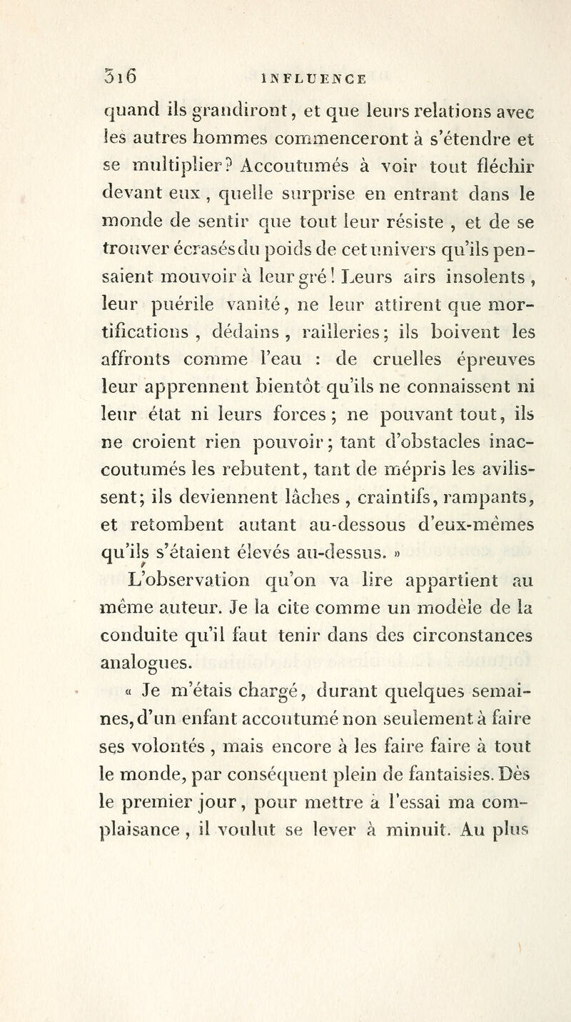 quand ils grandiront, et que leurs relations avec les autres hommes commenceront à s'étendre et se multiplier? Accoutumés à voir tout fléchir devant eux , quelle surprise en entrant dans le monde de sentir que tout leur résiste , et de se trouver écrasés du poids de cet univers qu'ils pen- saient mouvoir à leur gré! Leurs airs insolents , leur puérile vanité, ne leur attirent que mor- tifications , dédains , railleries ; ils boivent les affronts comme l'eau : de cruelles épreuves leur apprennent bientôt qu'ils ne connaissent ni leur état ni leurs forces; ne pouvant tout, ils ne croient rien pouvoir ; tant d'obstacles inac- coutumés les rebutent, tant de mépris les avilis- sent; ils deviennent lâches , craintifs, rampants, et retombent autant au-dessous d'eux-mêmes qu'ils s'étaient élevés au-dessus. » L'observation qu'on va lire appartient au même auteur. Je la cite comme un modèle de la conduite qu'il faut tenir dans des circonstances analogues. « Je m'étais chargé, durant quelques semai- nes, d'un enfant accoutumé non seulement à faire ses volontés , mais encore à les faire faire à tout le monde, par conséquent plein de fantaisies. Dès le premier jour, pour mettre à l'essai ma com- plaisance , il voulut se lever à minuit. Au plus