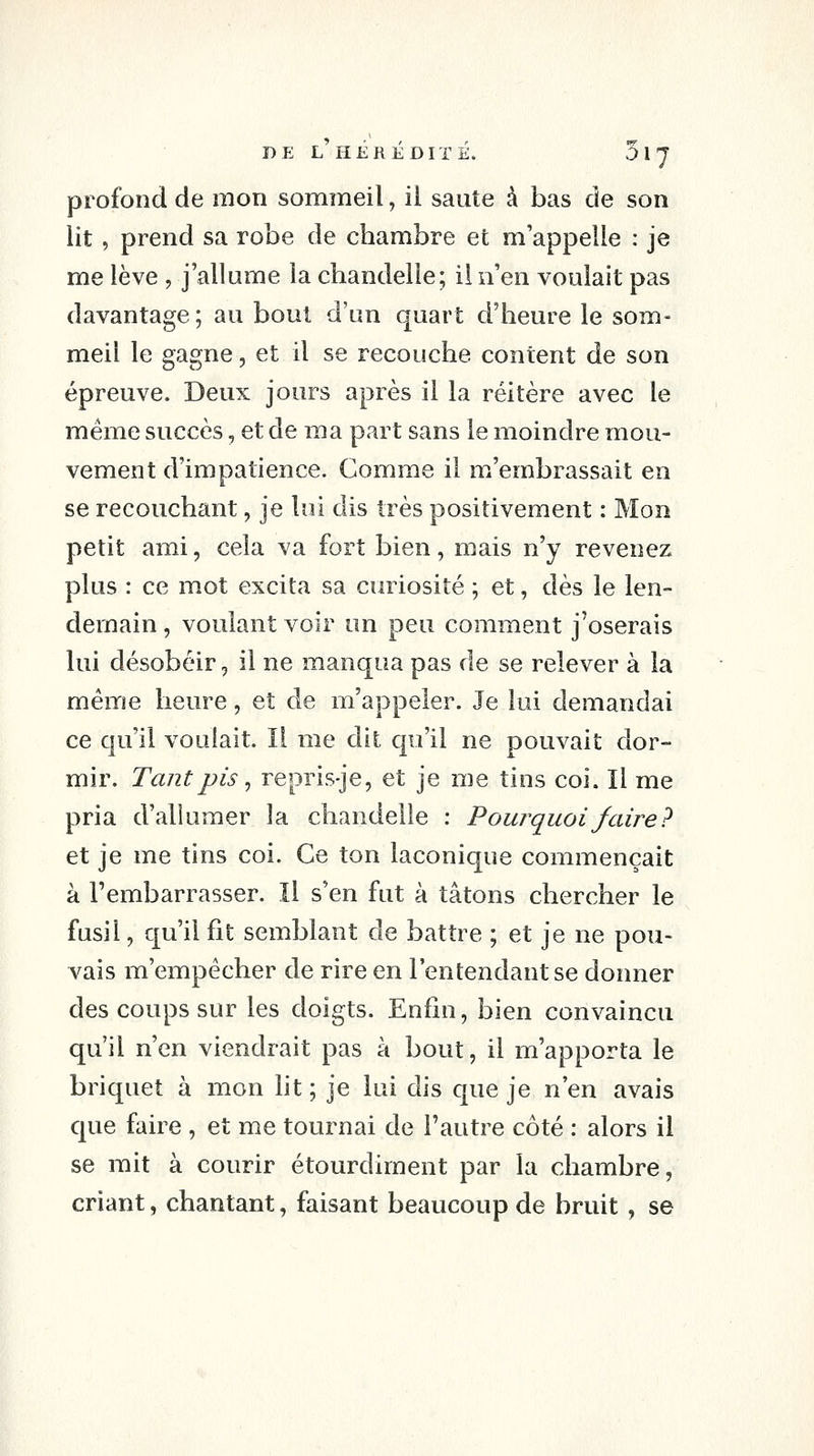 profond de mon sommeil, il saute à bas de son lit, prend sa robe de chambre et m'appelle : je me lève , j'allume la chandelle; il n'en voulait pas davantage ; au bout d'un quart d'heure le som- meil le gagne, et il se recouche content de son épreuve. Deux jours après il la réitère avec le même succès, et de ma part sans le moindre mou- vement d'impatience. Gomme il m'embrassait en se recouchant, je lui dis très positivement : Mon petit ami, cela va fort bien, mais n'y revenez plus : ce mot excita sa curiosité ; et, dès le len- demain , voulant voir un peu comment j'oserais lui désobéir, il ne manqua pas de se relever à la même heure, et de m'appeler. Je lui demandai ce qu'il voulait. Il me dit qu'il ne pouvait dor- mir. Tant pis ^ repris-je, et je me tins coi. Il me pria d'allumer la chandelle : Powquoifaire? et je me tins coi. Ce ton laconique commençait à l'embarrasser. Il s'en fut à tâtons chercher le fusil, qu'il fit semblant de battre ; et je ne pou- A^ais m'empêcher de rire en l'entendant se donner des coups sur les doigts. Enfin, bien convaincu qu'il n'en viendrait pas à bout, il m'apporta le briquet à mon ht ; je lui dis que je n'en avais que faire , et me tournai de l'autre côté : alors il se mit à courir étourdiment par la chambre, criant, chantant, faisant beaucoup de bruit, se