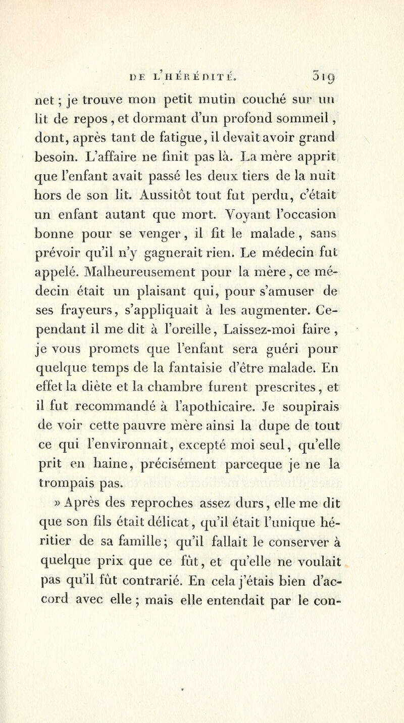 net ; je trouve mon petit mutin couché sur un lit de repos , et dormant d'un profond sommeil, dont, après tant de fatigue, il devait avoir grand besoin. L'affaire ne finit pas là. La mère apprit que l'enfant avait passé les deux tiers de la nuit hors de son lit. Aussitôt tout fat perdu, c'était un enfant autant que mort. Voyant l'occasion bonne pour se venger, il fit le malade , sans prévoir qu'il n'y gagnerait rien. Le médecin fut appelé. Malheureusement pour la mère , ce mé- decin était un plaisant qui, pour s'amuser de ses frayeurs, s'appliquait à les augmenter. Ce- pendant il me dit à l'oreille, Laissez-moi faire , je vous promets que l'enfant sera guéri pour quelque temps de la fantaisie d'être malade. En effet la diète et la chambre furent prescrites, et il fut recommandé à l'apothicaire. Je soupirais de voir cette pauvre mère ainsi la dupe de tout ce qui l'environnait, excepté moi seul, qu'elle prit en haine, précisément parceque je ne la trompais pas. » Après des reproches assez durs, elle me dit que son fils était délicat, qu'il était l'unique hé- ritier de sa famille; qu'il fallait le conserver à quelque prix que ce fut, et qu'elle ne voulait pas qu'il fût contrarié. En cela j'étais bien d'ac- cord avec elle ; mais elle entendait par le con-