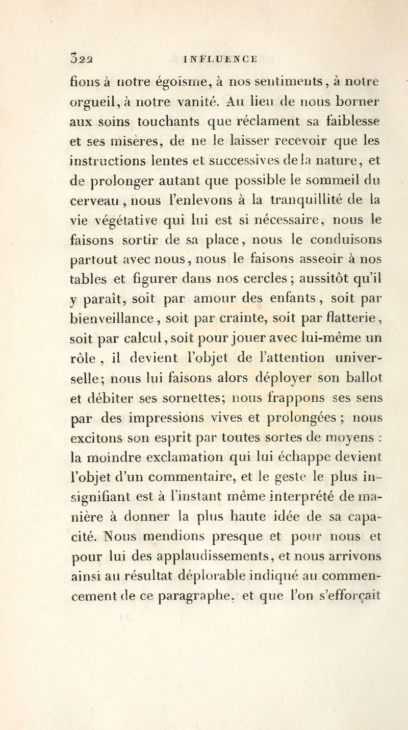 fions à notre égoïsme, à nos sentiments, à notre orgueil, à notre vanité. An lieu de nous borner aux soins touchants que réclament sa faiblesse et ses misères, de ne le laisser recevoir que les instructions lentes et successives delà nature, et de prolonger autant que possible le sommeil du cerveau , nous l'enlevons à la tranquillité de la vie végétative qui lui est si nécessaire, nous le faisons sortir de sa place, nous le conduisons partout avec nous, nous le faisons asseoir à nos tables et figurer dans nos cercles ; aussitôt qu'il y paraît, soit par amour des enfants, soit par bienveillance , soit par crainte, soit par flatterie, soit par calcul, soit pour jouer avec lui-même un rôle , il devient l'objet de l'attention univer- selle; nous lui faisons alors déployer son ballot et débiter ses sornettes; nous frappons ses sens par des impressions vives et prolongées ; nous excitons son esprit par toutes sortes de moyens : la moindre exclamation qui lui échappe devient l'objet d'un commentaire, et le geste le plus in- signifiant est à l'instant même interprété de ma- nière à donner la plus haute idée de sa capa- cité. Nous mendions presque et pour nous et pour lui des applaudissements, et nous arrivons ainsi au résultat déplorable indiqué au commen- cement de ce paragraphe, et que l'on s'efforçait