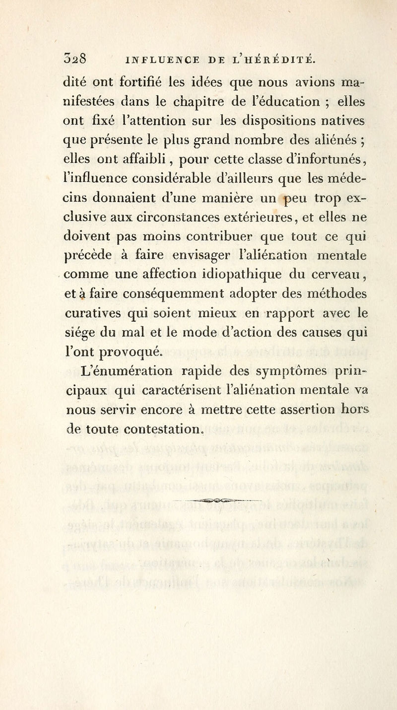 dite ont fortifié les idées que nous avions ma- nifestées dans le chapitre de l'éducation ; elles ont fixé l'attention sur les dispositions natives que présente le plus grand nombre des aliénés ; elles ont affaibli, pour cette classe d'infortunés, l'influence considérable d'ailleurs que les méde- cins donnaient d'une manière un peu trop ex- clusive aux circonstances extérieures, et elles ne doivent pas moins contribuer que tout ce qui précède à faire envisager l'aliénation mentale comme une affection Idiopathique du cerveau, et à faire conséquemment adopter des méthodes curatives qui soient mieux en rapport avec le siège du mal et le mode d'action des causes qui l'ont provoqué. L'énumération rapide des symptômes prin- cipaux qui caractérisent l'aliénation mentale va nous servir encore à mettre cette assertion hors de toute contestation.