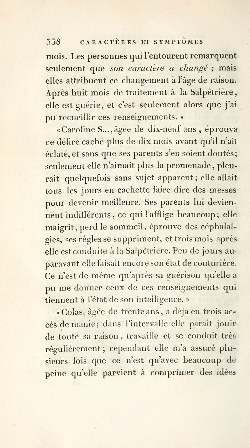 mois. Les personnes qui l'entourent remarquent seulement que son caractère a changé ; mais elles attribuent ce changement à l'âge de raison. Après huit mois de traitement à la Salpétrière, elle est guérie, et c'est seulement alors que j'ai pu recueillir ces renseignements. » «Caroline S...,âgée de dix-neuf ans , éprouva ce délire caché plus de dix mois avant qu'il n'ait éclaté, et sans que ses parents s'en soient doutés; seulement elle n'aimait plus la promenade, pleu- rait quelquefois sans sujet apparent ; elle allait tous les jours en cachette faire dire des messes pour devenir meilleure. Ses parents lui devien- nent indifférents, ce qui l'afflige beaucoup; elle maigrit, perd le sommeil, éprouve des céphalal- gies, ses règles se suppriment, et trois mois après elle est conduite à la Salpétrière. Peu de jours au- paravant elle faisait encore son état de couturière. Ce n'est de même qu'après sa guérison qu'elle a pu me donner ceux de ces renseignements qui tiennent à l'état de son intelligence. » « Colas, âgée de trente ans, a déjà eu trois ac* ces de manie; dans l'intervalle elle paraît jouir de toute sa raison, travaille et se conduit très régulièrement ; cependant elle m'a assuré plu- sieurs fois que ce n'est qu'avec beaucoup de peine qu'elle parvient à comprimer des idées