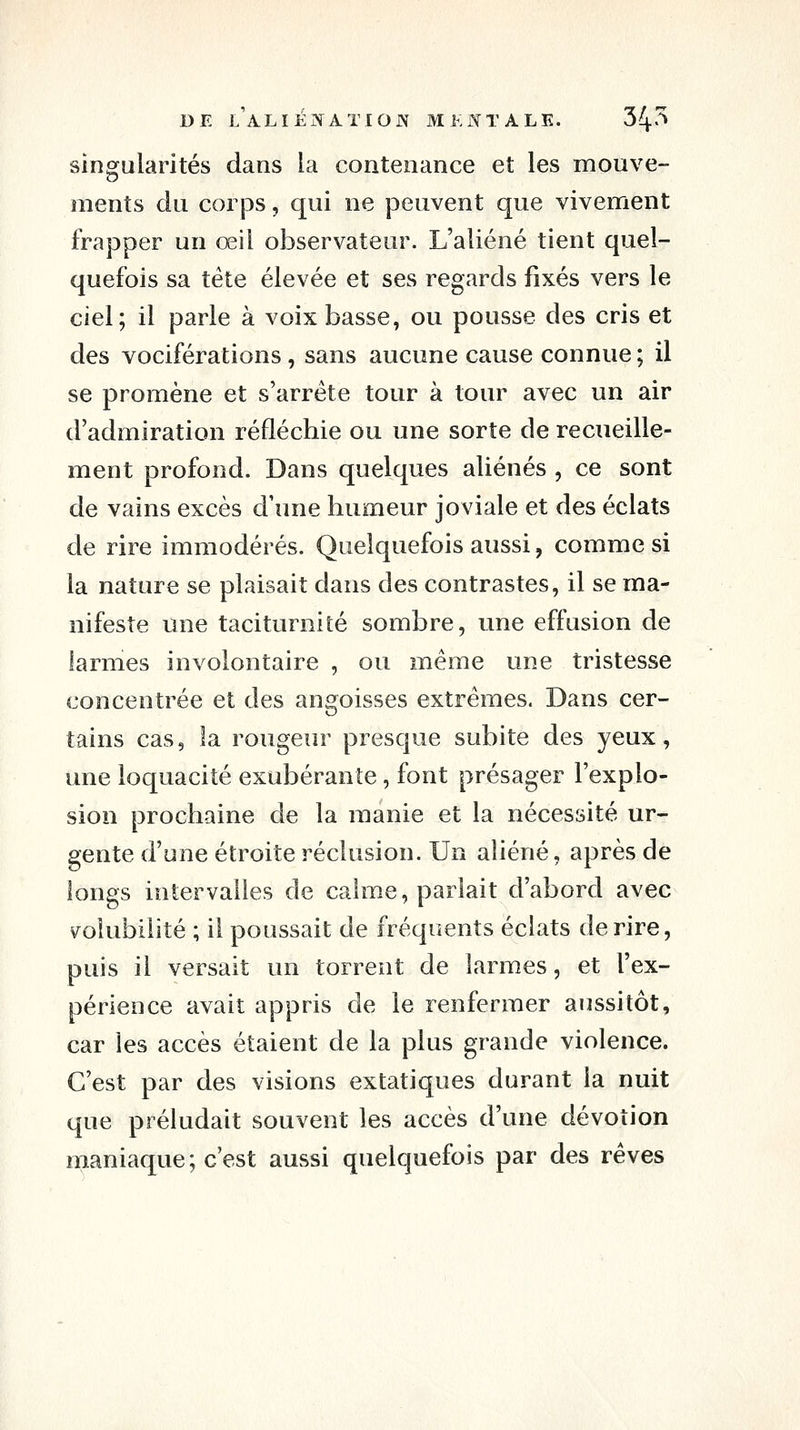 singularités dans la contenance et les mouve- ments du corj3s, qui ne peuvent que vivement frapper un œil observateur. L'aliéné tient quel- quefois sa tête élevée et ses regards fixés vers le ciel; il parle à voix basse, ou pousse des cris et des vociférations, sans aucune cause connue ; il se promène et s'arrête tour à tour avec un air d'admiration réfléchie ou une sorte de recueille- ment profond. Dans quelques aliénés , ce sont de vains excès d'une humeur joviale et des éclats de rire immodérés. Quelquefois aussi, comme si la nature se plaisait dans des contrastes, il se ma- nifeste une taciturnité sombre, une effusion de larmes involontaire , ou même une tristesse concentrée et des angoisses extrêmes. Dans cer- tains cas, la rougeur presque subite des yeux, une loquacité exubérante, font présager l'explo- sion prochaine de la manie et la nécessité ur- gente d'une étroite réclusion. Un aliéné, après de longs intervalles de calme, parlait d'abord avec \^olubilité ; il poussait de fréquents éclats de rire, puis il versait un torrent de larmes, et l'ex- périence avait appris de le renfermer aussitôt, car les accès étaient de la plus grande violence. C'est par des visions extatiques durant la nuit que préludait souvent les accès d'une dévotion maniaque; c'est aussi quelquefois par des rêves