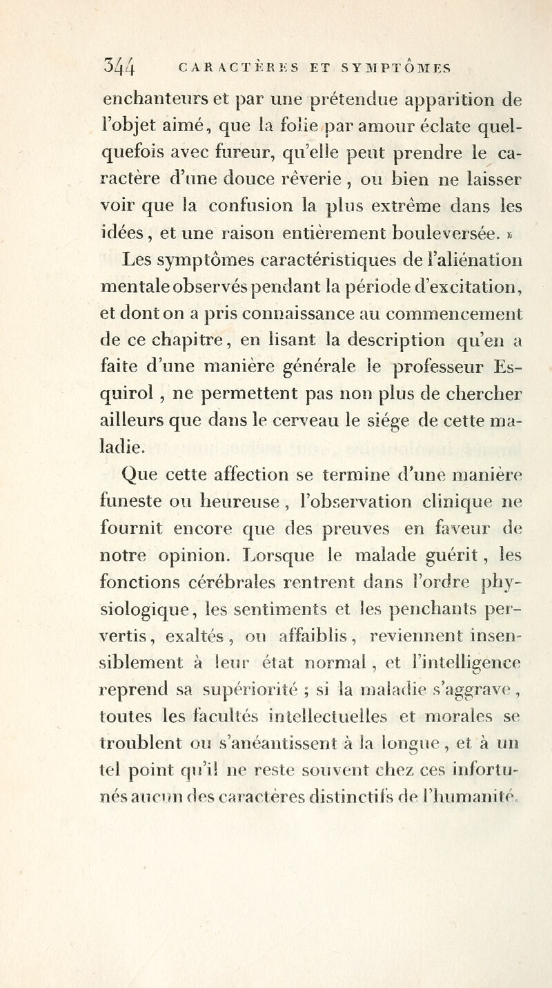 enchanteurs et par une prétendue apparition de l'objet aimé, que la foîie par amour éclate quel- quefois avec fureur, qu'elle peut prendre le ca- ractère d'une douce rêverie, ou bien ne laisser voir que la confusion la plus extrême dans les idées, et une raison entièrement bouleversée. » Les symptômes caractéristiques de l'aliénation mentale observés pendant la période d'excitation, et dont on a pris connaissance au commencement de ce chapitre, en lisant la description qu'en a faite d'une manière générale le professeur Es- quirol , ne permettent pas non plus de chercher ailleurs que dans le cerveau le siège de cette ma- ladie. Que cette affection se termine d*une manière funeste ou heureuse, l'observation clinique ne fournit encore que des preuves en faveur de notre opinion. Lorsque le malade guérit, les fonctions cérébrales rentrent dans l'ordre phy~ siologique, les sentiments et les penchants per- vertis , exaltés , ou affaiblis, reviennent insen- siblement à leur état normal, et l'intelligence reprend sa supériorité ; si la maladie s'aggrave, toutes les facultés intellectuelles et morales se troublent ou s'anéantissent à la longue, et à un tel point qu'il ne reste souvent chez ces infortu- nés aucun des caractères distinctifs de rhumanité.