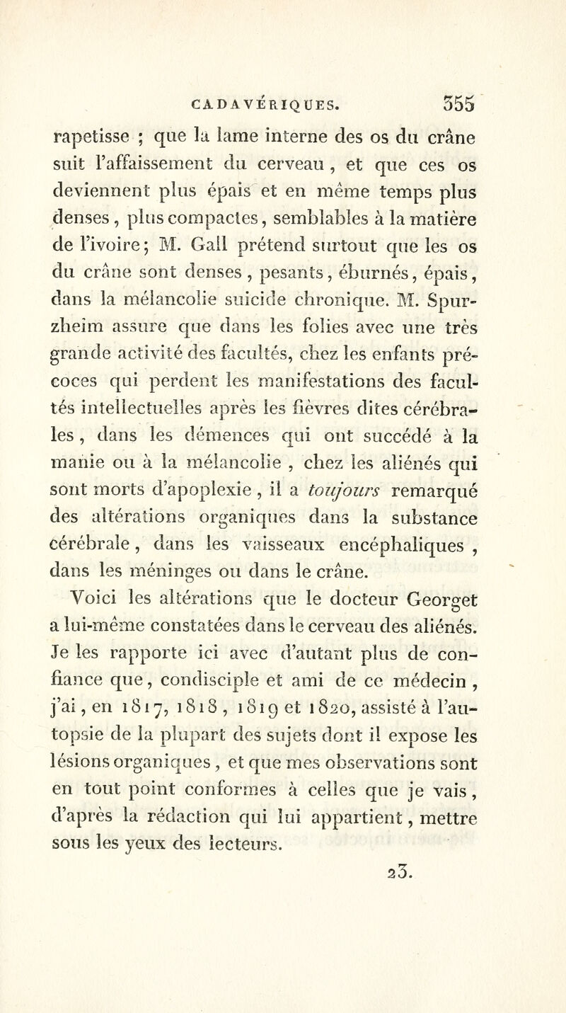 rapetisse ; que la lame interne des os du crâne suit l'affaissement du cerveau , et que ces os deviennent plus épais et en même temps plus denses , plus compactes, semblables à la matière de l'ivoire ; M. Gall prétend surtout que les os du crâne sont denses , pesants, éburnés, épais, dans la mélancolie suicide chronique. M. Spur- zlieîm assure que dans les folies avec une très grande activité des facultés, chez les enfants pré- coces qui perdent les manifestations des facul- tés intellectuelles après les fièvres dites cérébra- les , dans les démences qui ont succédé à la manie ou à la mélancolie , chez les aliénés qui sont morts d'apoplexie , il a toujours remarqué des altérations organiques dans la substance cérébrale, dans les vaisseaux encéphaliques, dans les méninges ou dans le crâne. Voici les altérations que le docteur Georget a lui-même constatées dans le cerveau des aliénés. Je les rapporte ici avec d'autant plus de con- fiance que, condisciple et ami de ce médecin , j'ai, en 1817, 1818, 1819 et 1820, assisté à l'au- topsie de la plupart des sujets dont il expose les lésions organiques, et que mes observations sont en tout point conformes à celles que je vais, d'après la rédaction qui lui appartient, mettre sous les yeux des lecteurs. 23.