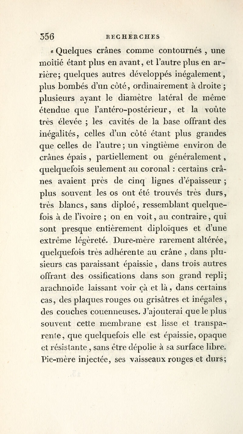 « Quelques crânes comme contournés , une moitié étant plus en avant, et l'autre plus en ar- rière; quelques autres développés inégalement, plus bombés d'un côté, ordinairement à droite ; plusieurs ayant le diamètre latéral de même étendue que l'antéro-postérieur, et la voûte très élevée ; les cavités de la base offrant des inégalités, celles d'un côté étant plus grandes que celles de l'autre ; un vingtième environ de crânes épais , partiellement ou généralement, quelquefois seulement au coronal : certains crâ- nes avaient près de cinq lignes d'épaisseur ; plus souvent les os ont été trouvés très durs, très blancs, sans diploé, ressemblant quelque- fois à de l'ivoire ; on en voit, au contraire, qui sont presque entièrement diploïques et d'une extrême légèreté. Dure-mère rarement altérée, quelquefois très adhérente au crâne , dans plu- sieurs cas paraissant épaissie, dans trois autres offrant des ossifications dans son grand repli; arachnoïde laissant voir çà et là, dans certains cas, des plaques rouges ou grisâtres et inégales , des couches couenneuses. J'ajouterai que le plus souvent cette membrane est lisse et transpa- rente, que quelquefois elle est épaissie, opaque et résistante, sans être dépolie à sa surface libre. Pie-mère injectée, ses vaisseaux rouges et durs;