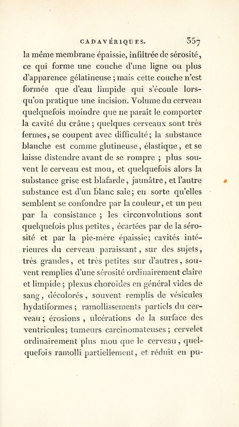 la même membrane épaissie, infiltrée cle sérosité, ce qui forme une couche d'une ligne ou plus d'apparence gélatineuse ; mais cette couche n'est formée que d'eau limpide qui s'écoule lors- qu'on pratique une incision. Volume du cerveau quelquefois moindre que ne paraît le comporter la cavité du crâne ; quelques cerveaux sont très fermes, se coupent avec difficulté ; la substance blanche est comme glutineuse, élastique, et se laisse distendre avant de se rompre ; plus sou- vent le cerveau est mou, et quelquefois alors la substance grise est blafarde, jaunâtre, et l'autre substance est d'un blanc sale; en sorte qu'elles semblent se confondre par la couleur, et un peu par la consistance ; les circonvolutions sont quelquefois plus petites , écartées par de la séro- sité et par la pie-mère épaissie; cavités inté- rieures du cerveau paraissant, ^sur des sujets, très grandes, et très petites sur d'autres, sou- vent remplies d'une sérosité ordinairement claire et Hmpide ; plexus choroïdes en général vides de sang, décolorés , souvent remplis de vésicules hydatiformes ; ramollissements partiels du cer- veau ; érosions , ulcérations de la surface des ventricules; tumeurs carcinomateuses ; cervelet ordinairement plus mou que le cerveau, quel- quefois ramolli partiellement, et réduit en pu-