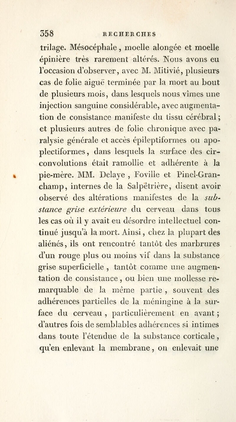 trilage. Mésocéphale, moelle alongée et moelle épiïiière très rarement altérés. Nous avons eu l'occasion d'observer, avec M. Mitivié, plusieurs cas de folie aiguë terminée par la mort au bout de plusieurs mois, dans lesquels nous vîmes une injection sanguine considérable, avec augmenta- tion de consistance manifeste du tissu cérébral ; et plusieurs autres de folie chronique avec pa- ralysie générale et accès épileptiformes ou apo- plectiformes, dans lesquels la surface des cir- convolutions était ramollie et adhérente à la pie-mère. MM. Délaye , Foville et Pinel-Gran- champ, internes de la Saîpétrière, disent avoir observé des altérations manifestes de la sub- stance grise extérieure du cerveau dans tous les cas où il y avait eu désordre intellectuel con- tinué jusqu'à la mort. Ainsi, chez la plupart des aliénés, ils ont rencontré tantôt des marbrures d'un rouge plus ou moins vif dans la substance grise superficielle , tantôt comme une augmen- tation de consistance, ou bien une mollesse re- marquable de la même partie , souvent des adhérences partielles de la méningine à la sur- face du cerveau , particidièrement en avant ; d'autres fois de semblables adhérences si intimes dans toute l'étendue de la substance corticale, qu'en enlevant la membrane, on enlevait une