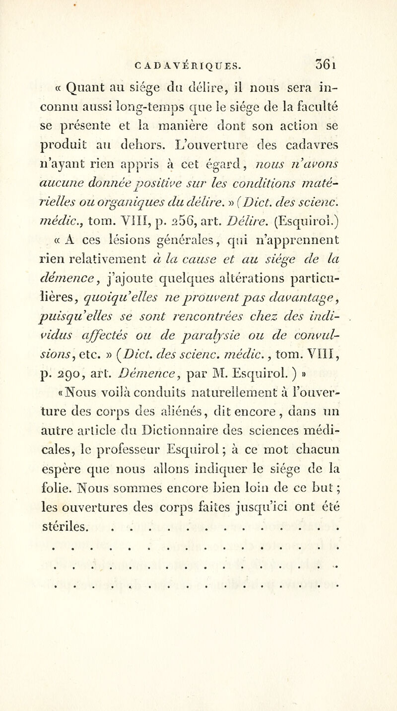 « Quant au siège du délire, il nous sera in- connu aussi long-temps que le siège de la faculté se présente et la manière dont son action se produit au dehors. L'ouverture des cadavres n'ayant rien appris à cet égard, nous n'avons aucune donnée positive sur les conditions maté^ lie lies ou organiques du délire. » (Die t. des scienc. médic, tom. VIII, p. i2 56, art. Délire. (EsquiroL) « A ces lésions générales, qui n'apprennent rien relativement à la cause et au siège de la démence j j'ajoute quelques altérations particu- lières, quoiqu'elles ne pj^oui^ejit pas davantage, puisqu elles se sont rencontrées chez des indi- vidus affectés ou de paralysie ou de convul- sions^ etc. » {Dict, des scienc. niédic., tom. Vïll, p. 290, art. Démence., par M. Esquirol. ) » «Nous voilà conduits naturellement à l'ouver- ture des corps des aliénés, dit encore , dans im autre article du Dictionnaire des sciences médi- cales, le professeur Esquirol; à ce mot chacun espère que nous allons indiquer le siège de la folie. Nous sommes encore bien loin de ce but ; les ouvertures des corps faites jusqu'ici ont été stériles.