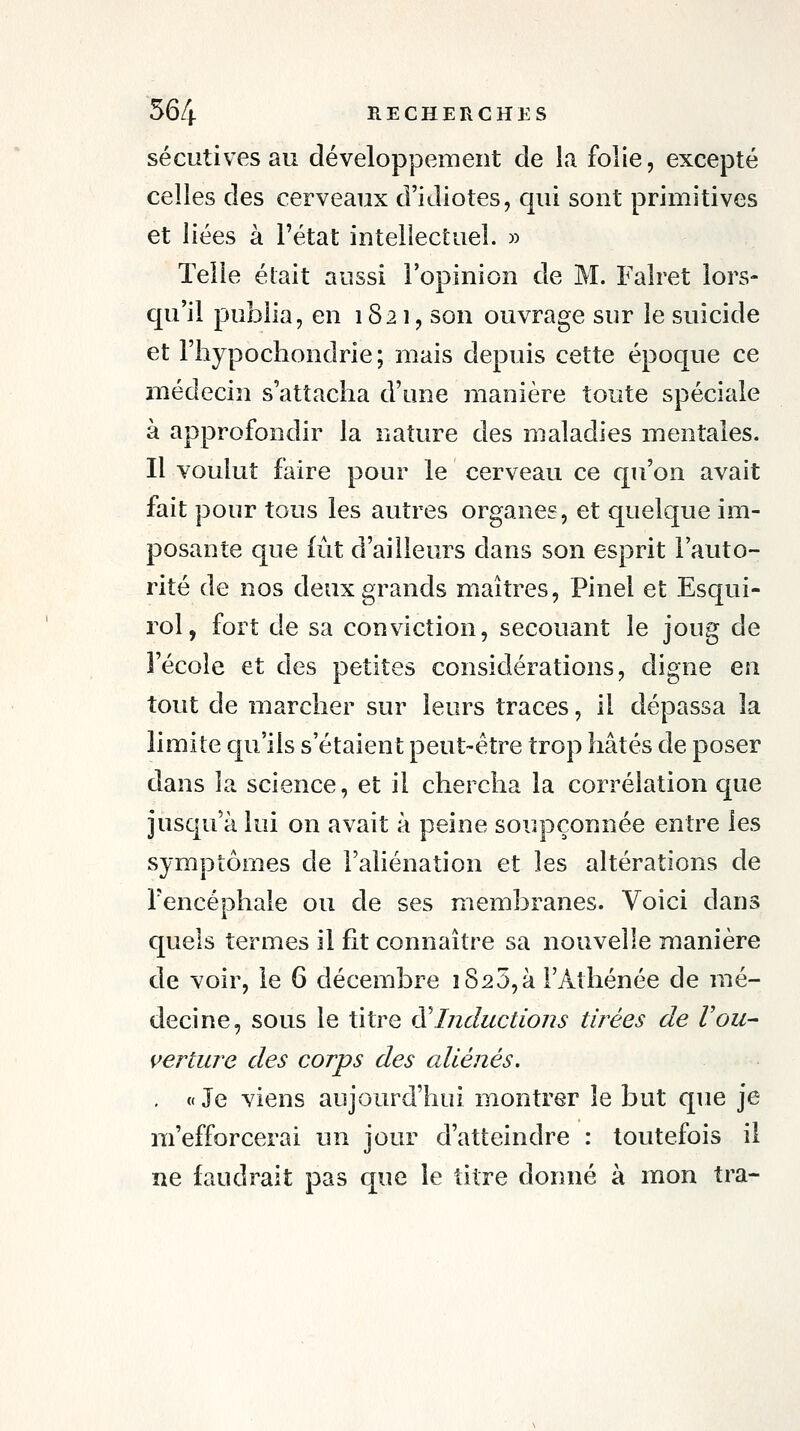 sécutives au développement de la folie, excepté celles des cerveaux d'idiotes, qui sont primitives et liées à l'état intellectuel. » Telle était aussi l'opinion de M. Falret lors- qu'il publia, en 1821, son ouvrage sur le suicide et Fhypochondrie; mais depuis cette époque ce médecin s'attacha d'une manière toute spéciale à approfondir la nature des maladies mentales. Il voulut faire pour le cerveau ce qu'on avait fait pour tous les autres organes, et quelque im- posante que fût d'ailleurs dans son esprit l'auto- rité de nos deux grands maîtres, Pinel et Esqui- rol, fort de sa conviction, secouant le joug de l'école et des petites considérations, digne en tout de marcher sur leurs traces, il dépassa la limite qu'ils s'étaient peut-être trop hâtés de poser dans la science, et il chercha la corrélation que jusqu'à lui on avait à peine soupçonnée entre les symptômes de l'aliénation et les altérations de l'encéphale ou de ses membranes. Voici dans quels termes il fit connaître sa nouvelle manière de voir, le 6 décembre 1825,à l'Athénée de mé- decine, sous le titre ^^Inductions tirées de Vou- verture des corps des aliénés. . « Je viens aujourd'hui montrer le but que je m'efforcerai un jour d'atteindre : toutefois il ne faudrait pas que le titre donné à mon tra-