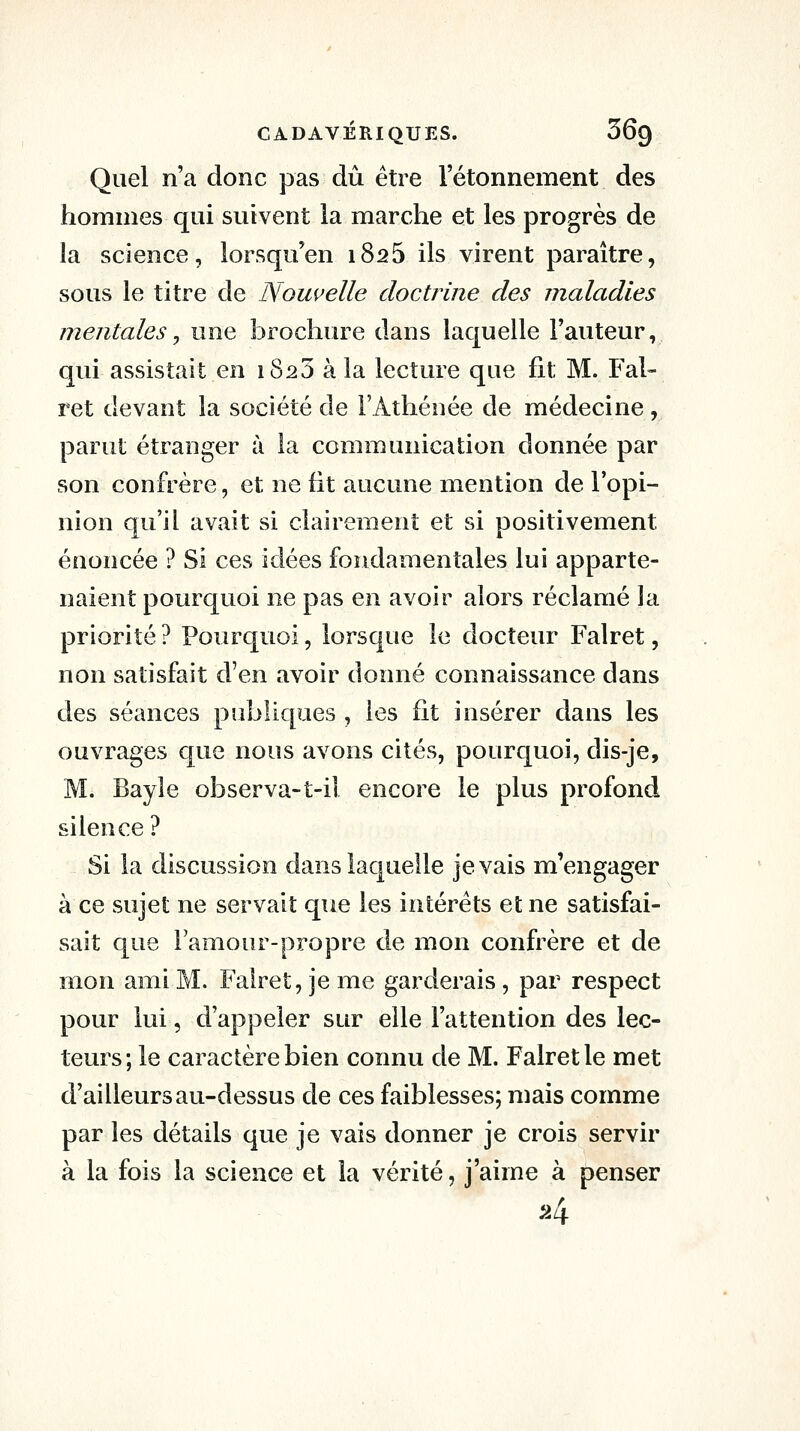 Quel n'a donc pas dû être l'étonnement des hommes qui suivent la marche et les progrès de îa science, lorsqu'en 1825 ils virent paraître, sous le titre de Nouvelle doctrine des maladies mentalesj une brochure dans laquelle Fauteur, qui assistait en 1823 à la lecture que fit M. Fal- ret devant la société de l'Athénée de médecine, parut étranger à la communication donnée par son confrère, et ne fit aucune mention de l'opi- nion qu'il avait si clairement et si positivement énoncée ? Si ces idées fondamentales lui apparte- naient pourquoi ne pas en avoir alors réclamé la priorité ? Pourquoi, lorsque le docteur Falret, non satisfait d'en avoir donné connaissance dans des séances publiques , les fit insérer dans les ouvrages que nous avons cités, pourquoi, dis-je, M. Bayle observa-t-il encore le plus profond silence ? Si la discussion dans laquelle je vais m'engager à ce sujet ne servait que les intérêts et ne satisfai- sait que l'aniour-propre de mon confrère et de mon ami M. Falret, je me garderais , par respect pour lui 5 d'appeler sur elle l'attention des lec- teurs; le caractère bien connu de M. Falret le met d'ailleurs au-dessus de ces faiblesses; mais comme par les détails que je vais donner je crois servir à la fois la science et la vérité, j'aime à penser ^4