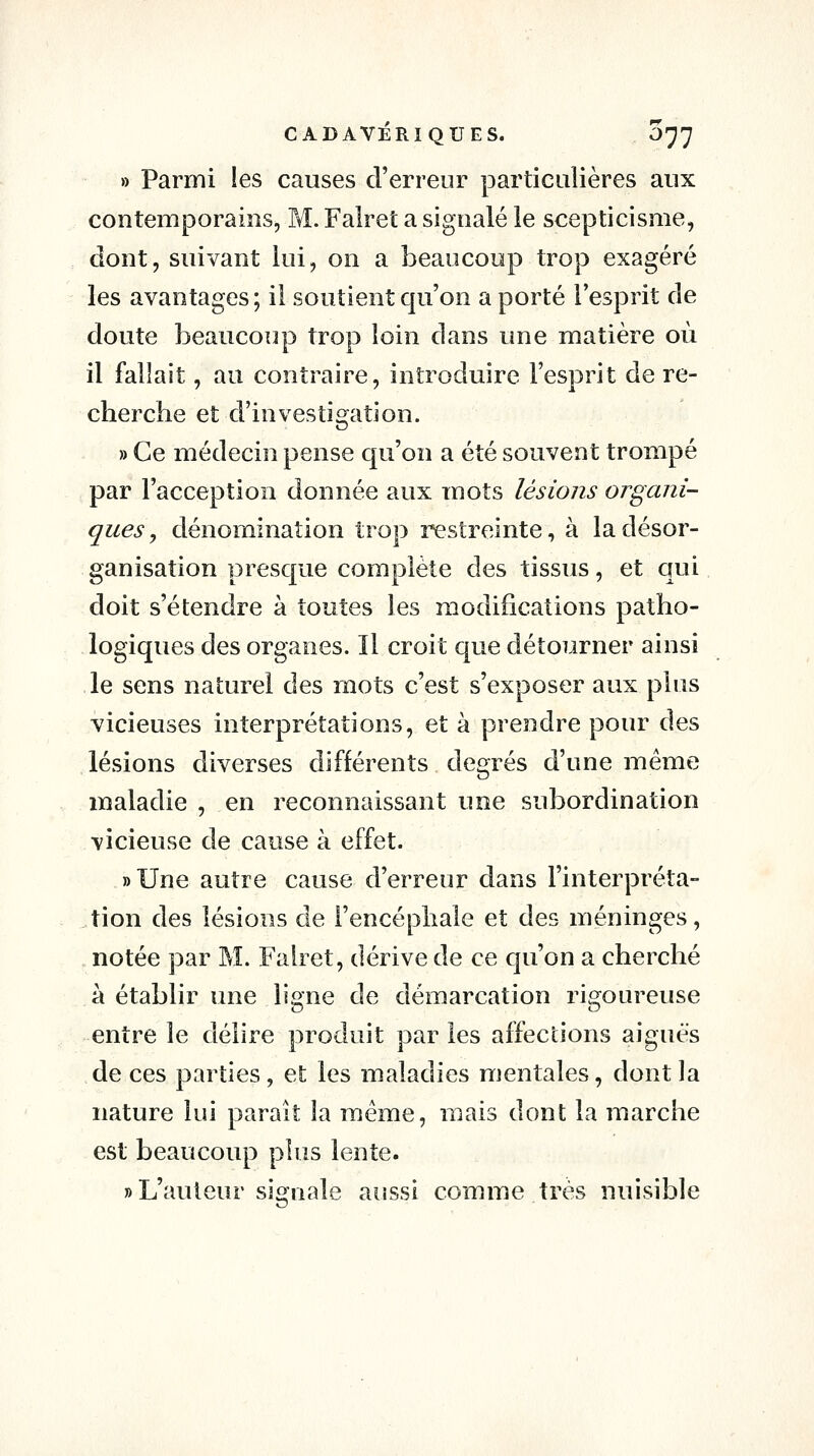 » Parmi les causes d'erreur particulières aux contemporains, M. Falret a signalé le scepticisme, dont, suivant lui, on a beaucoup trop exagéré les avantages; il soutient qu'on a porté l'esprit de doute beaucoup trop loin dans une matière où il fallait, au contraire, introduire l'esprit de re- cherche et d'investigation. » Ce médecin pense qu'on a été souvent trompé par l'acception donnée aux mots lésions organi- ques, dénomination trop restreinte, à la désor- ganisation presque complète des tissus, et qui doit s'étendre à toutes les modifications patho- logiques des organes. Il croit que détourner ainsi le sens naturel des mots c'est s'exposer aux plus vicieuses interprétations, et à prendre pour des lésions diverses différents degrés d'une même maladie , en reconnaissant une subordination vicieuse de cause à effet. »Une autre cause d'erreur dans l'interpréta- tion des lésions de l'encéphale et des méninges, notée par M. Fahet, dérive de ce qu'on a cherché à établir une ligne de démarcation rigoureuse entre le délire produit par les affecdons aiguës de ces parties, et les maladies mentales, dont la nature lui paraît la même, mais dont la marche est beaucoup plus lente. » L'auteur signale aussi comme très nuisible