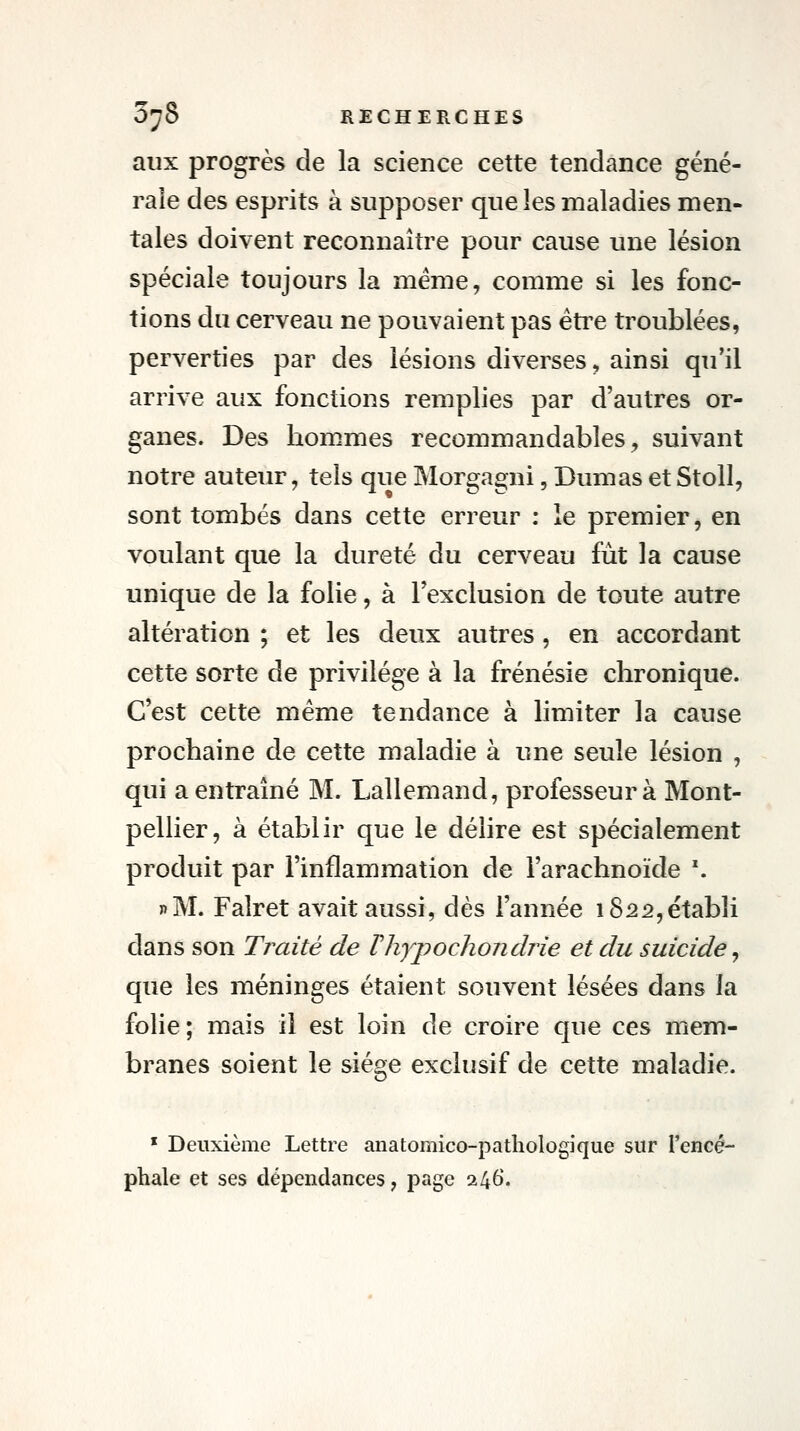 aux progrès de la science cette tendance géné- rale des esprits à supposer que les maladies men- tales doivent reconnaître pour cause une lésion spéciale toujours la même, comme si les fonc- tions du cerveau ne pouvaient pas être troublées, perverties par des lésions diverses, ainsi qu'il arrive aux fonctions remplies par d'autres or- ganes. Des hommes recommandables^ suivant notre auteur, tels que Morgagni, Dumas etStoll, sont tombés dans cette erreur : ie premier, en voulant que la dureté du cerveau fut la cause unique de la folie, à Texclusion de toute autre altération ; et les deux autres, en accordant cette sorte de privilège à la frénésie chronique. C'est cette même tendance à limiter la cause prochaine de cette maladie à une seule lésion , qui a entraîné M. Lallemand, professeur à Mont- pellier, à établir que le délire est spécialement produit par l'inflammation de l'arachnoïde \ «M. Falret avait aussi, dès l'année 1822,établi dans son Traité de VhypoclioJidrie et du suicide ^ que les méninges étaient souvent lésées dans la folie; mais il est loin de croire que ces mem- branes soient le siège exclusif de cette maladie. * Deuxième Lettre anatomico-pathologique sur l'encé- phale et ses dépendances, page 246.