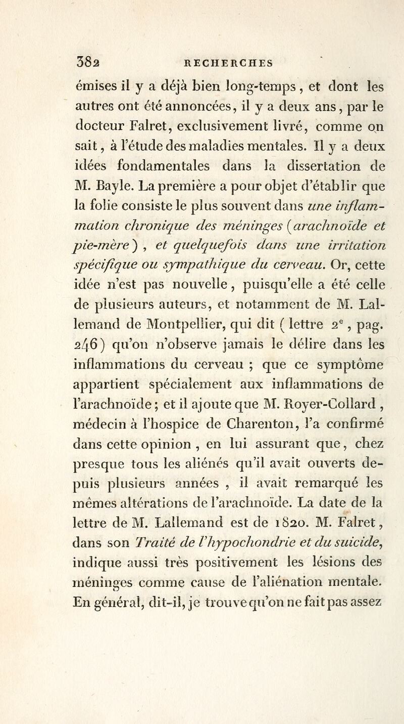 émises il y a déjà bien long-temps , et dont les autres ont été annoncées, il y a deux ans, par le docteur Falret, exclusivement livré, comme on sait, à l'étude des maladies mentales. Il y a deux idées fondamentales dans la dissertation de M. Bayle. La première a pour objet d'établir que la folie consiste le plus souvent dans une inflam- mation chronique des méninges {^arachnoïde et pie-mère^ , et quelquefois dans une irritation spécifique ou sympathique du cerveau. Or, cette idée n'est pas nouvelle, puisqu'elle a été celle de plusieurs auteurs, et notamment de M. Lal- lemand de Montpellier, qui dit ( lettre 2^, pag. 246) qu'on n'observe jamais le délire dans les inflammations du cerveau ; que ce symptôme appartient spécialement aux inflammations de l'arachnoïde ; et il ajoute que M. Royer-Collard , médecin à l'hospice de Charenton, l'a confirmé dans cette opinion , en lui assurant que, chez presque tous les aliénés qu'il avait ouverts de- puis plusieurs années , il avait remarqué les mêmes altérations de l'arachnoïde. La date de la lettre de M. Lallemand est de 1820. M. Falret, dans son Traité de Vhypochondrie et du suicide^ indique aussi très positivement les lésions des méninges comme cause de l'aliénation mentale. En général, dit-il, je trouve qu'on ne fait pas assez