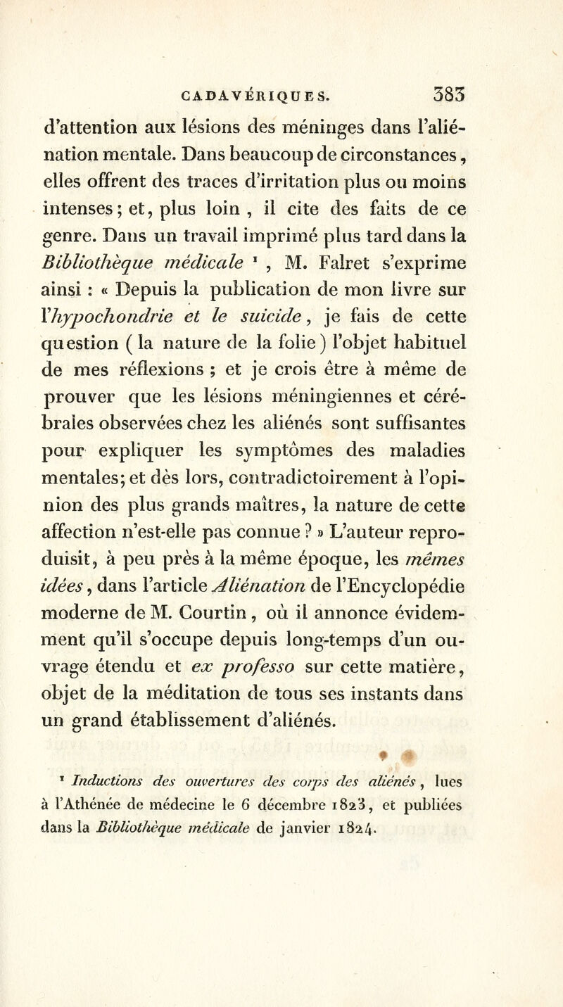 d'attention aux lésions des méninges dans l'alié- nation mentale. Dans beaucoup de circonstances, elles offrent des traces d'irritation plus ou moins intenses ; et, plus loin , il cite des faits de ce genre. Dans un travail imprimé plus tard dans la Bibliothèque médicale * , M. Falret s'exprime ainsi : « Depuis la publication de mon livre sur Yhypochondrie et le suicide, je fais de cette question ( la nature de la folie) l'objet habituel de mes réflexions ; et je crois être à même de prouver que les lésions méningiennes et céré- brales observées chez les aliénés sont suffisantes pour expliquer les symptômes des maladies mentales; et dès lors, contradictoirement à l'opi- nion des plus grands maîtres, la nature de cette affection n'est-elle pas connue ? » L'auteur repro- duisit, à peu près à la même époque, les mêmes idées, dans l'article Aliénation de l'Encyclopédie moderne de M. Courtin , où il annonce évidem- ment qu'il s'occupe depuis long-temps d'un ou- vrage étendu et ex professa sur cette matière, objet de la méditation de tous ses instants dans un grand établissement d'aliénés. * # ' Inductions des ouvertures des corps des aliénés , lues à l'Athénée de médecine le 6 décembre i823, et publiées dans la Bibliothèque médicale de janvier 1824.