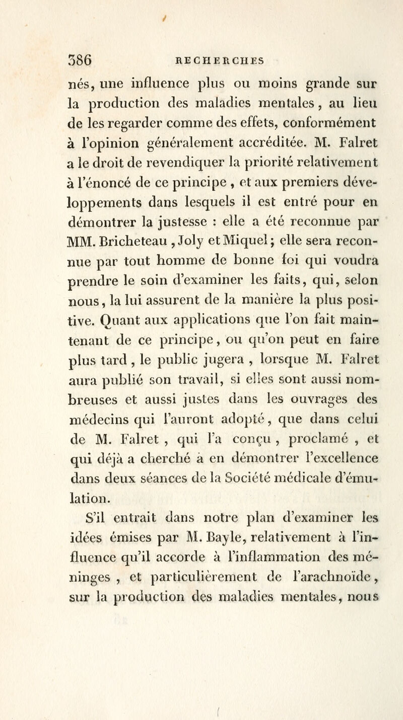 nés, une influence plus ou moins grande sur la production des maladies mentales, au lieu de les regarder comme des effets, conformément à l'opinion généralement accréditée. M. Falret a le droit de revendic[uer la priorité relativement à l'énoncé de ce principe , et aux premiers déve- loppements dans lesquels il est entré pour en démontrer la justesse : elle a été reconnue par MM. Bricheteau , Joly etMiquel; elle sera recon- nue par tout homme de bonne foi qui voudra prendre le soin d'examiner les faits, qui, selon nous, la lui assurent de la manière la plus posi- tive. Quant aux applications que l'on fait main- tenant de ce principe, ou qu'on peut en faire plus tard, le public jugera , lorsque M. Falret aura publié son travail, si elles sont aussi nom- breuses et aussi justes dans les ouvrages des médecins qui l'auront ado])té, que dans celui de M. Falret , qui l'a conçu , proclamé , et qui déjà a cherché à en démontrer Texcellence dans deux séances de la Société médicale d'ému- lation. S'il entrait dans notre plan d'examiner les idées émises par M. Bayle, relativement à l'in- fluence qu'il accorde à l'inflammation des mé- ninges , et particulièrement de l'arachnoïde, sur la production des maladies mentales, nous