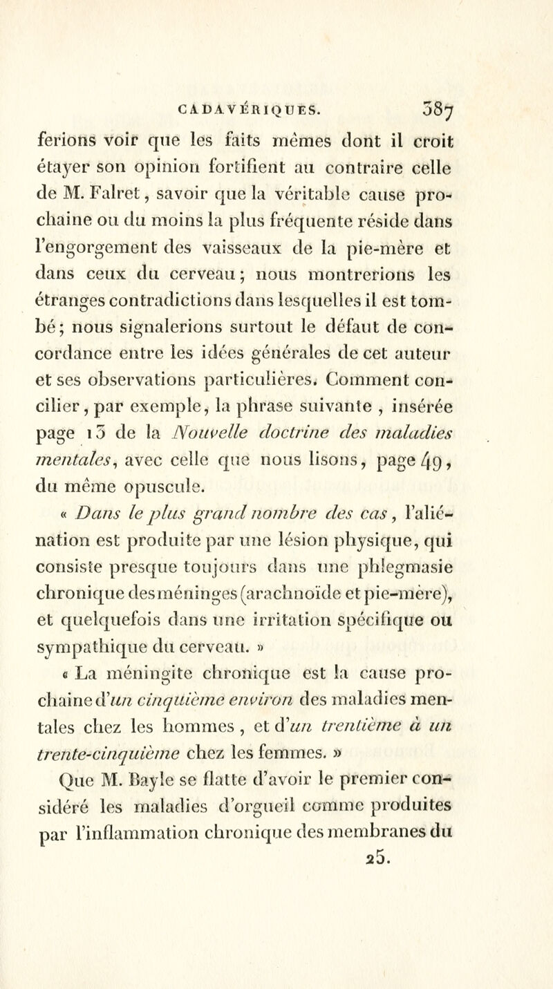 ferions voir que les faits mêmes dont il croit étayer son opinion fortifient au contraire celle de M. Falret, savoir que la véritable cause pro- chaine ou du moins la plus fréquente réside dans l'engorgement des vaisseaux de la pie-mère et dans ceux du cerveau; nous montrerions les étranges contradictions dans lesquelles il est tom- bé; nous signalerions surtout le défaut de con- cordance entre les idées générales de cet auteur et ses observations particulières. Comment con- cilier, par exemple, la phrase suivante , insérée page i5 de la Nouvelle doctrine des maladies Tnentales^ avec celle que nous lisons, page 49, du même opuscule. « Dans le plus grand nombre des cas, l'alié- nation est produite par uiïq lésion physique, qui consiste presque toujours dans tme phlegmasie chronique des méninges (arachnoïde et pie-mère), et quelquefois dans une irritation spécifique ou sympathique du cerveau. » û La méningite chronique est la cause pro- chaine d'w/z cinquième environ des maladies men- tales chez les hommes, et d'un trentième à un trente-cinquième chez les femmes. » Que M. Bayle se flatte d'avoir le premier con- sidéré les maladies d'orgueil comme produites par l'inflammation chronique des membranes du 25.