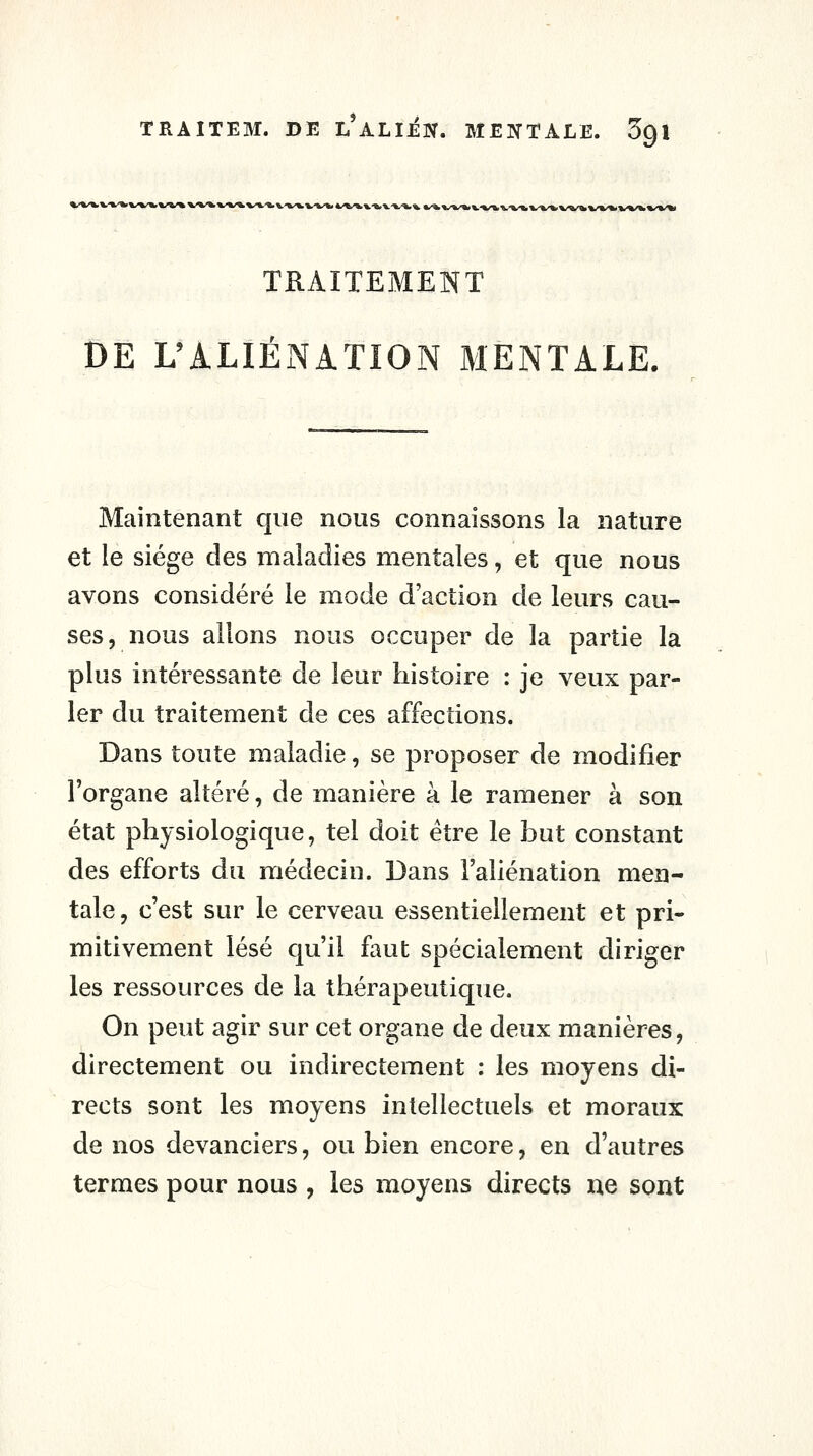 TRAITEM. DE L*ALliN. ME]SrALE. Sgi TRAITEMENT DE L'ALIÉNATION MENTALE. Maintenant que nous connaissons la nature et le siège des maladies mentales, et que nous avons considéré le mode d'action de leurs cau- ses, nous allons nous occuper de la partie la plus intéressante de leur histoire : je veux par- ler du traitement de ces affections. Dans toute maladie, se proposer de modifier l'organe altéré, de manière à le ramener à son état physiologique, tel doit être le but constant des efforts du médecin. Dans l'aliénation men- tale, c'est sur le cerveau essentiellement et pri- mitivement lésé qu'il faut spécialement diriger les ressources de la thérapeutique. On peut agir sur cet organe de deux manières, directement ou indirectement : les moyens di- rects sont les moyens intellectuels et moraux de nos devanciers, ou bien encore, en d'autres termes pour nous , les moyens directs ne sont