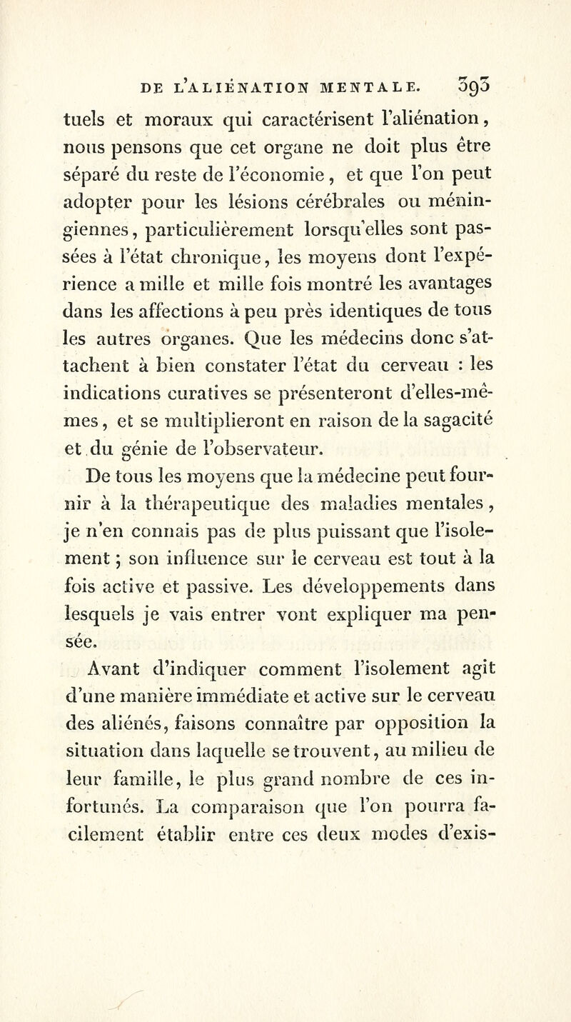 tuels et moraux qui caractérisent l'aliénation, nous pensons que cet organe ne doit plus être séparé du reste de l'économie , et que l'on peut adopter pour les lésions cérébrales ou ménin- giennes, particulièrement lorsqu'elles sont pas- sées à l'état chronique, les moyens dont l'expé- rience a mille et mille fois montré les avantages dans les affections à peu près identiques de tous les autres organes. Que les médecins donc s'at- tachent à bien constater l'état du cerveau : les indications curatives se présenteront d'elles-mê- mes , et se multiplieront en raison de la sagacité et du génie de l'observateur. De tous les moyens que la médecine peut four- nir à la thérapeutique des maladies mentales, je n'en connais pas de plus puissant que l'isole- ment ; son influence sur le cerveau est tout à la fois active et passive. Les développements dans lesquels je vais entrer vont expliquer ma pen- sée. Avant d'indiquer comment l'isolement agit d'une manière immédiate et active sur le cerveau des aliénés, faisons connaître par opposition la situation dans laquelle se trouvent, au milieu de leur famille, le plus grand nombre de ces in- fortunés. La comparaison que l'on pourra fa- cilement établir entre ces deux modes d'exis-