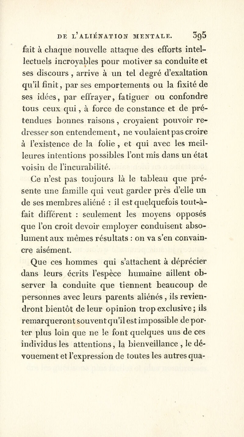 fait à chaque nouvelle attaque des efforts intel- lectuels incroyables pour motiver sa conduite et ses discours , arrive à un tel degré d'exaltation qu'il finit, par ses emportements ou la fixité de ses idées, par eflxayer, fatiguer ou confondre tous ceux qui, à force de constance et de pré- tendues bonnes raisons, croyaient pouvoir re- dresser son entendement, ne voulaient pas croire à l'existence de la folie , et qui avec les meil- leures intentions possibles l'ont mis dans un état voisin de Fincurabilité. Ce n'est pas toujours là le tableau que pré- sente une famille qui veut garder près d'elle un de ses membres aliéné : il est quelquefois tout-à- fait différent : seulement les moyens opposés que l'on croit devoir employer conduisent abso- lument aux mêmes résultats : on va s'en convain- cre aisément. Que ces hommes qui s'attachent à déprécier dans leurs écrits l'espèce humaine aillent ob- server la conduite que tiennent beaucoup de personnes avec leurs parents aliénés , ils revien- dront bientôt de leur opinion trop exclusive ; ils remarqueront souvent qu'il est impossible de por- ter plus loin que ne le font quelques uns de ces individus les attentions, la bienveillance , le dé- vouement et l'expression de toutes les autres qua-