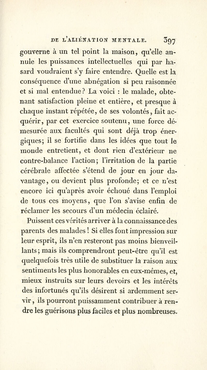 gouverne à un tel point la maison, qu'elle an- nule les puissances intellectuelles qui par ha- sard voudraient s'y faire entendre. Quelle est la conséquence d'une abnégation si peu raisonnée et si mal entendue? La voici : le malade, obte- nant satisfaction pleine et entière, et presque à chaque instant répétée, de ses volontés, fait ac- quérir, par cet exercice soutenu, une force dé- mesurée aux facultés qui sont déjà trop éner- giques; il se fortifie dans les idées que tout le monde entretient, et dont rien d'extérieur ne contre-balance l'action; l'irritation de la partie cérébrale affectée s'étend de jour en jour da- vantage, ou devient plus profonde; et ce n'est encore ici qu'après avoir échoué dans l'emploi de tous ces inoyens, que l'on s'avise enfin de réclamer les secours d'un médecin éclairé. Puissent ces vérités arriver à la connaissance des parents des malades ! Si elles font impression sur leur esprit, ils n'en resteront pas moins bienveil- lants ; mais ils comprendront peut-être qu'il est quelquefois très utile de substituer la raison aux sentiments les plus honorables en eux-mêmes, et, mieux instruits sur leurs devoirs et les intérêts des infortunés qu'ils désirent si ardemment ser- vir , ils pourront puissamment contribuer à ren- dre les guérisons plus faciles et plus nombreuses.