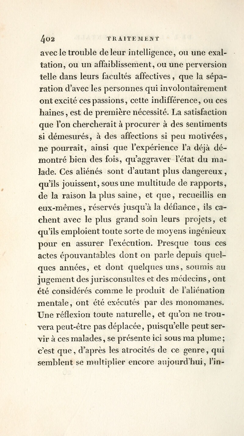 avec le trouble de leur intelligence, ou une exal- tation, ou un affaiblissement, ou une perversion telle dans leurs facultés affectives, que la sépa- ration d'avec les personnes qui involontairement ont excité ces passions, cette indifférence, ou ces liaines, est de première nécessité. La satisfaction que Ton chercherait à procurer à des sentiments si démesurés, à des affections si peu motivées, ne pourrait, ainsi que l'expérience Fa déjà dé- montré bien des fois, qu'aggraver l'état du ma- lade. Ces aliénés sont d'autant plus dangereux, qu'ils jouissent, sous une multitude de rapports, de la raison la plus saine, et que, recueillis en eux-mêmes, réservés jusqu'à la défiance, ils ca- chent avec le plus grand soin leurs projets, et qu'ils emploient toute sorte de moyens ingénieux pour en assurer l'exécution. Presque tous ces actes épouvantables dont on parle depuis quel- ques années, et dont quelques uns, soumis au jugement des jurisconsultes et des médecins, ont été considérés comme le produit de l'aliénation mentale, ont été exécutés par des monomanes. Une réflexion toute naturelle, et qu'on ne trou- vera peut-être pas déplacée, puisqu'elle peut ser- vir à ces malades, se présente ici sous ma plume; c'est que, d'après les atrocités de ce genre, qui semblent se multiplier encore aujourd'hui, l'in-