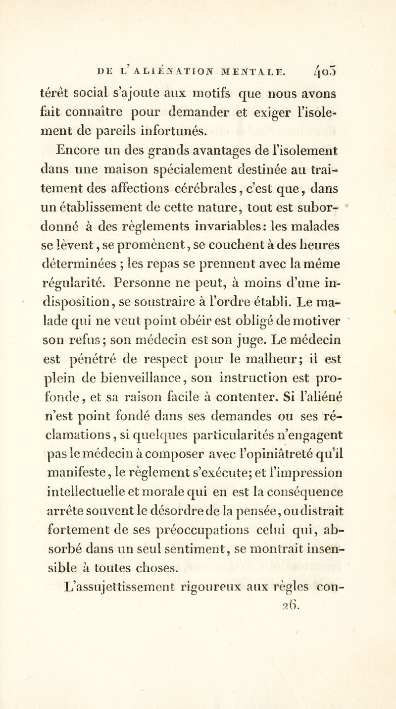 térét social s'ajoute aux motifs que nous avons fait connaître pour demander et exiger l'isole- ment de pareils infortunés. Encore un des grands avantages de l'isolement dans une maison spécialement destinée au trai- tement des affections cérébrales, c'est que, dans un établissement de cette nature, tout est subor- donné à des règlements invariables: les malades se lèvent, se promènent, se couchent à des heures déterminées ; les repas se prennent avec la même régularité. Personne ne peut, à moins d'une in- disposition, se soustraire à l'ordre établi. Le ma- lade qui ne veut point obéir est obligé de motiver son refus; son médecin est son juge. Le médecin est pénétré de respect pour le malheur; il est plein de bienveillance, son instruction est pro- fonde 5 et sa raison facile à contenter. Si l'aliéné n'est point fondé dans ses demandes ou ses ré- clamations , si quelques particularités n'engagent pas le médecin à composer avec l'opiniâtreté qu'il manifeste, le règlement s'exécute; et l'impression intellectuelle et morale qui en est la conséquence arrête souvent le désordre de la pensée, ou dis trait fortement de ses préoccupations celui qui, ab- sorbé dans un seul sentiment, se montrait insen- sible à toutes choses. L'assujettissement rigoureux aux règles con- 9ÂX