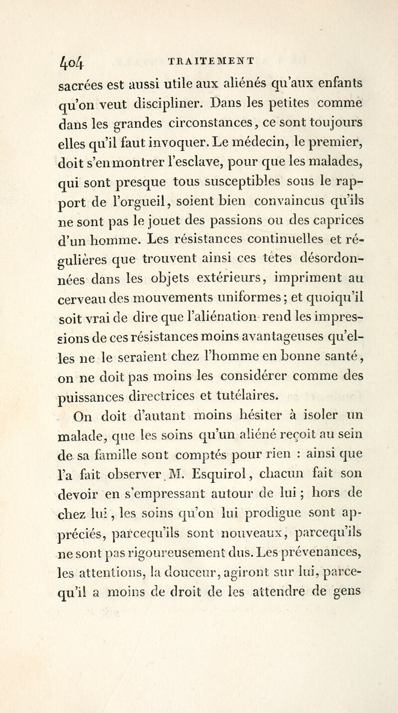 sacrées est aussi utile aux aliénés qu'aux enfants qu'on veut discipliner. Dans les petites comme dans les grandes circonstances, ce sont toujours elles qu'il faut invoquer. Le médecin, le premier, doit s'en montrer l'esclave, pour que les malades, qui sont presque tous susceptibles sous le rap- port de l'orgueil, soient bien convaincus qu'ils ne sont pas le jouet des passions ou des caprices d'un homme. Les résistances continuelles et ré- gulières que trouvent ainsi ces têtes désordon- nées dans les objets extérieurs, impriment au cerveau des mouvements uniformes ; et quoiqu'il soit vrai de dire que l'aliénation rend les impres- sions de ces résistances moins avantageuses qu'el- les ne le seraient chez l'homme en bonne santé, on ne doit pas moins les considérer comme des puissances directrices et tutélaires. On doit d'autant moins hésiter à isoler im malade, que les soins qu'un aliéné reçoit au sein de sa famille sont comptés pour rien : ainsi que la fait observer.M. Esquirol, chacun fait son devoir en s'empressant autour de lui ; hors de chez lui, les soins qu'on lui prodigue sont ap- préciés, parcequ'ils sont nouveaux, parcequ'ils ne sont pas rigoureusement dus. Les prévenances, les attentions, la douceur, agiront sur lui, parce- qu'il a moins de droit de les attendre de gens