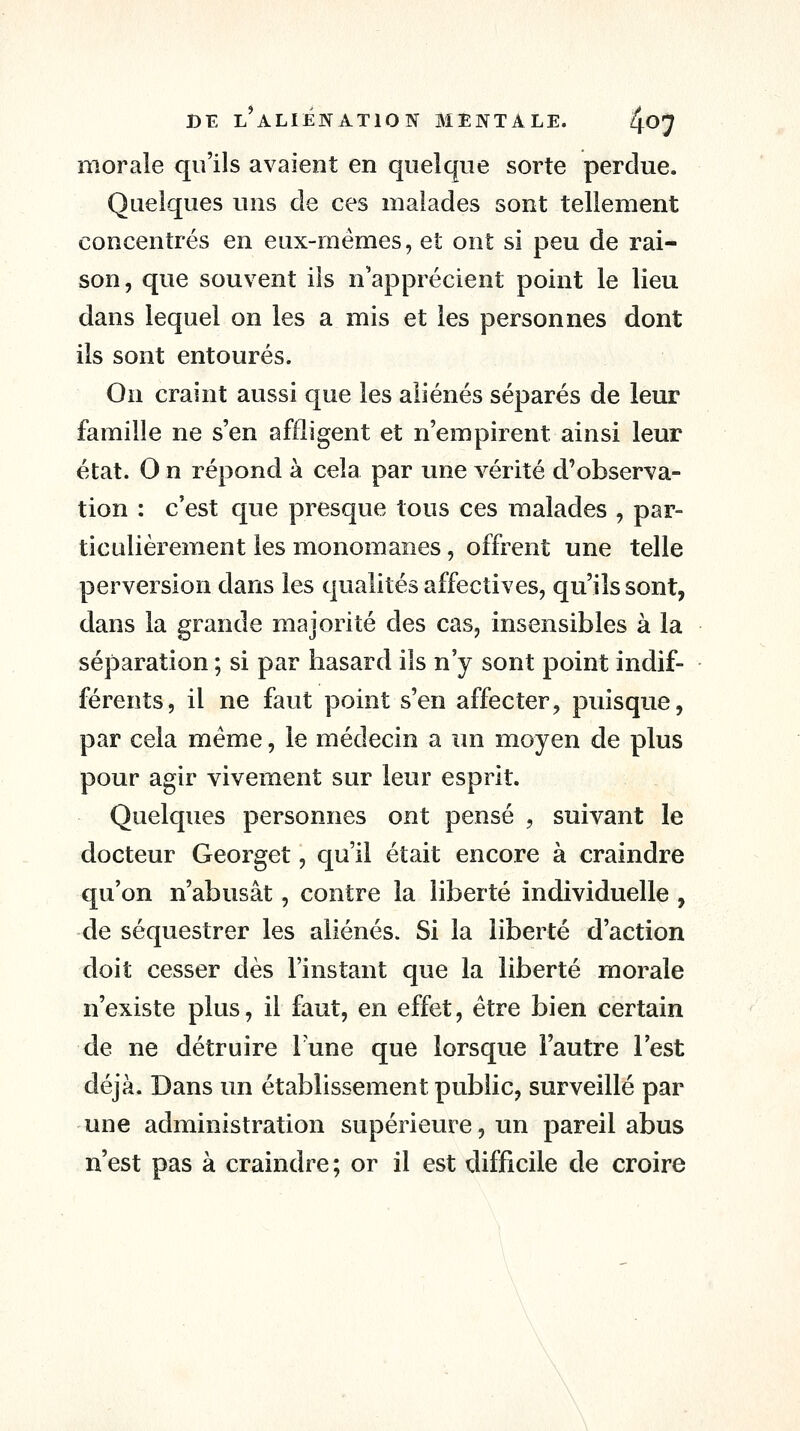 morale qu'ils avaient en quelque sorte perdue. Quelques uns de ces malades sont tellement concentrés en eux-mêmes, et ont si peu de rai- son, que souvent ils n'apprécient point le lieu dans lequel on les a mis et les personnes dont ils sont entourés. On craint aussi que les aliénés séparés de leur famille ne s'en affligent et n'empirent ainsi leur état. O n répond à cela par une vérité d'observa- tion : c'est que presque tous ces malades , par- ticulièrement les monomanes, offrent une telle perversion dans les qualités affectives, qu'ils sont, dans la grande majorité des cas, insensibles à la séparation ; si par hasard ils n'y sont point indif- férents, il ne faut point s'en affecter, puisque, par cela même, le médecin a un moyen de plus pour agir vivement sur leur esprit. Quelques personnes ont pensé , suivant le docteur Georget, qu'il était encore à craindre qu'on n'abusât, contre la liberté individuelle , de séquestrer les aliénés. Si la liberté d'action doit cesser dès l'instant que la liberté morale n'existe plus, il faut, en effet, être bien certain de ne détruire Tune que lorsque l'autre l'est déjà. Dans un établissement public, surveillé par une administration supérieure, un pareil abus n'est pas à craindre ; or il est difficile de croire