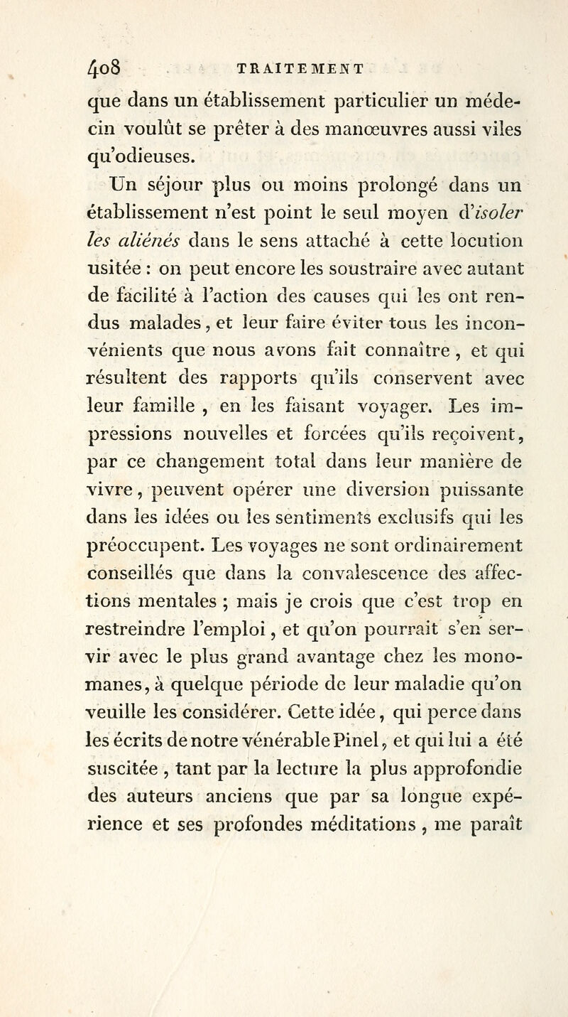 que dans un établissement particulier un méde- cin voulût se prêter à des manœuvres aussi viles qu'odieuses. Un séjour plus ou moins prolongé dans un établissement n'est point le seul moyen ^isoler les aliénés dans le sens attaché à cette locution usitée : on peut encore les soustraire avec autant de facilité à l'action des causes qui les ont ren- dus malades, et leur faire éviter tous les incon- vénients que nous avions fait connaître , et qui résultent des rapports qu'ils conservent avec leur famille , en les faisant voyager. Les ira- pressions nouvelles et forcées qu'ils reçoivent, par ce changement total dans leur manière de vivre, peuvent opérer une diversion puissante dans les idées ou les sentiments exclusifs qui les préoccupent. Les voyages ne sont ordinairement conseillés que dans la convalescence des affec- tions mentales ; mais je crois que c'est trop en restreindre l'emploi, et qu'on pourrait s'en ser- vir avec le plus grand avantage chez les mono- manes, à quelque période de leur maladie qu'on veuille les considérer. Cette idée, qui perce dans les écrits de notre vénérable Pinel ^ et qui lui a été suscitée , tant par la lecture la plus approfondie des auteurs anciens que par sa longue expé- rience et ses profondes méditations, me paraît