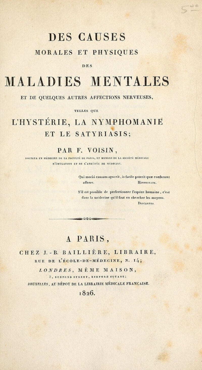 MORALES ET PHYSIQUES DES MALADIES MENTALES ET DE QUELQUES AUTRES AFFECTIONS NERVEUSES, TELT,ES QUE L'HYSTÉRIE, LA NYMPHOMANIE ET LE SATYRIASIS; PAR F. VOISIN, DOCTEUR EN MÉDECINE DE LA FACTJLTÉ DE PARIS, ET MEMIIIIE DE LA SOCIÉTÉ MÉDtCALE d'ÉMDLATION et de l'aTHÉXÉe de MÉDECISr. Qui moriji causam agnovit, is facile polerit quae conferunl afferre. Hippocrate. S'il est possible de peifeclionner l'espèce humaine , c'est dans la médecine qu'il faut en chercher les moyen». Dkscatites. A PARIS, CHEZ J.-B. BAILLIERE, LIBRAIRE, RUE DE l'école-de-médecine, N. 1 li ; LONDRES, MÊME MAISON, 5, BlîBPOnD STREET, BEDFORO SQUARE; SRVXEU.ES, AU DEPOT DE LA LIBRAIRIE MÉDICALE FRANÇAISE. 1826.