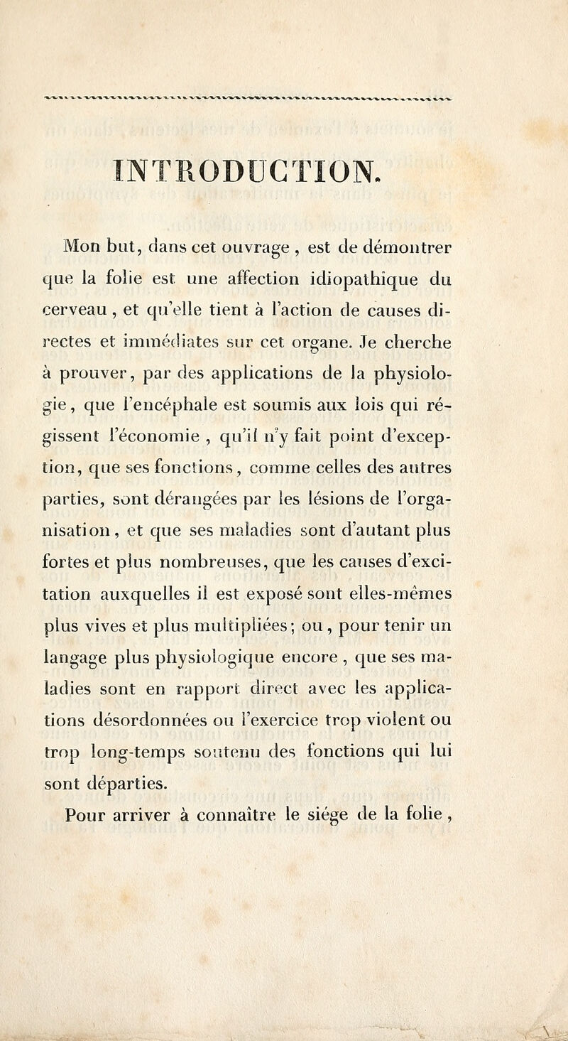 INTRODUCTION. Mon but, dans cet ouvrage , est de démontrer que la folie est une affection idiopathîque du cerveau, et qu'elle tient à l'action de causes di- rectes et immédiates sur cet organe. Je cherche à prouver, par des applications de la physiolo- gie , que l'encéphale est soumis aux lois qui ré- gissent l'économie , qu'il n'y fait point d'excep- tion, que ses fonctions, comme celles des autres parties, sont dérangées par les lésions de l'orga- nisation, et que ses maladies sont d'autant plus fortes et plus nombreuses, que les causes d'exci- tation auxquelles il est exposé sont elles-mêmes plus vives et plus multipliées; ou , pour tenir un langage plus physiologique encore , que ses ma- ladies sont en rapport direct avec les applica- tions désordonnées ou l'exercice trop violent ou trop long-temps soutenu des fonctions qui lui sont départies. Pour arriver à connaître le siège de la folie,