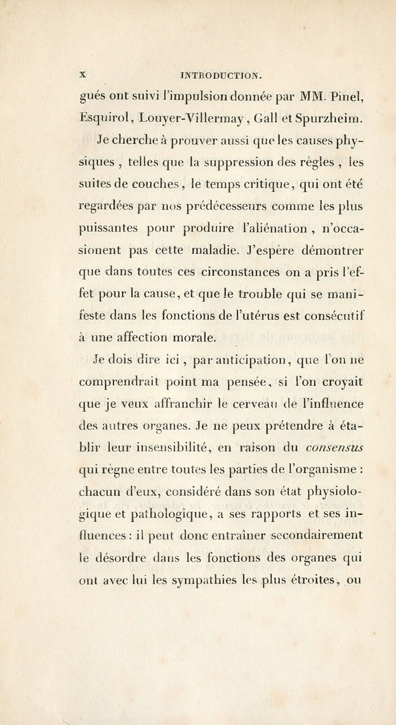 gués ont suivi l'impulsion donnée par MM. Pinel, Esquirol, Louyer-Villermay, Gall et Spurzheim, Je cherche à prouver aussi que les causes phy- siques , telles que la suppression des règles , les suites de couches , le temps critique, qui ont été regardées par nos prédécesseurs comme les plus puissantes pour produire l'aliénation , n'occa- sionent pas cette maladie. J'espère démontrer que dans toutes ces circonstances on a pris l'ef- fet pour la cause, et que le trouble qui se mani- feste dans les fonctions de l'utérus est consécutif à une affection morale. Je dois dire ici, par anticipation, que Ton ne comprendrait point ma pensée, si l'on croyait que je veux affranchir le cerveau de l'influence des autres organes. Je ne peux prétendre à éta- blir leur insensibilité, en raison du consensus qui règne entre toutes les parties de l'organisme : chacun d'eux, considéré dans son état physiolo- gique et pathologique, a ses rapports et ses in- fluences : il peut donc entraîner secondairement le désordre dans les fonctions des organes qui ont avec lui les sympathies les plus étroites, ou
