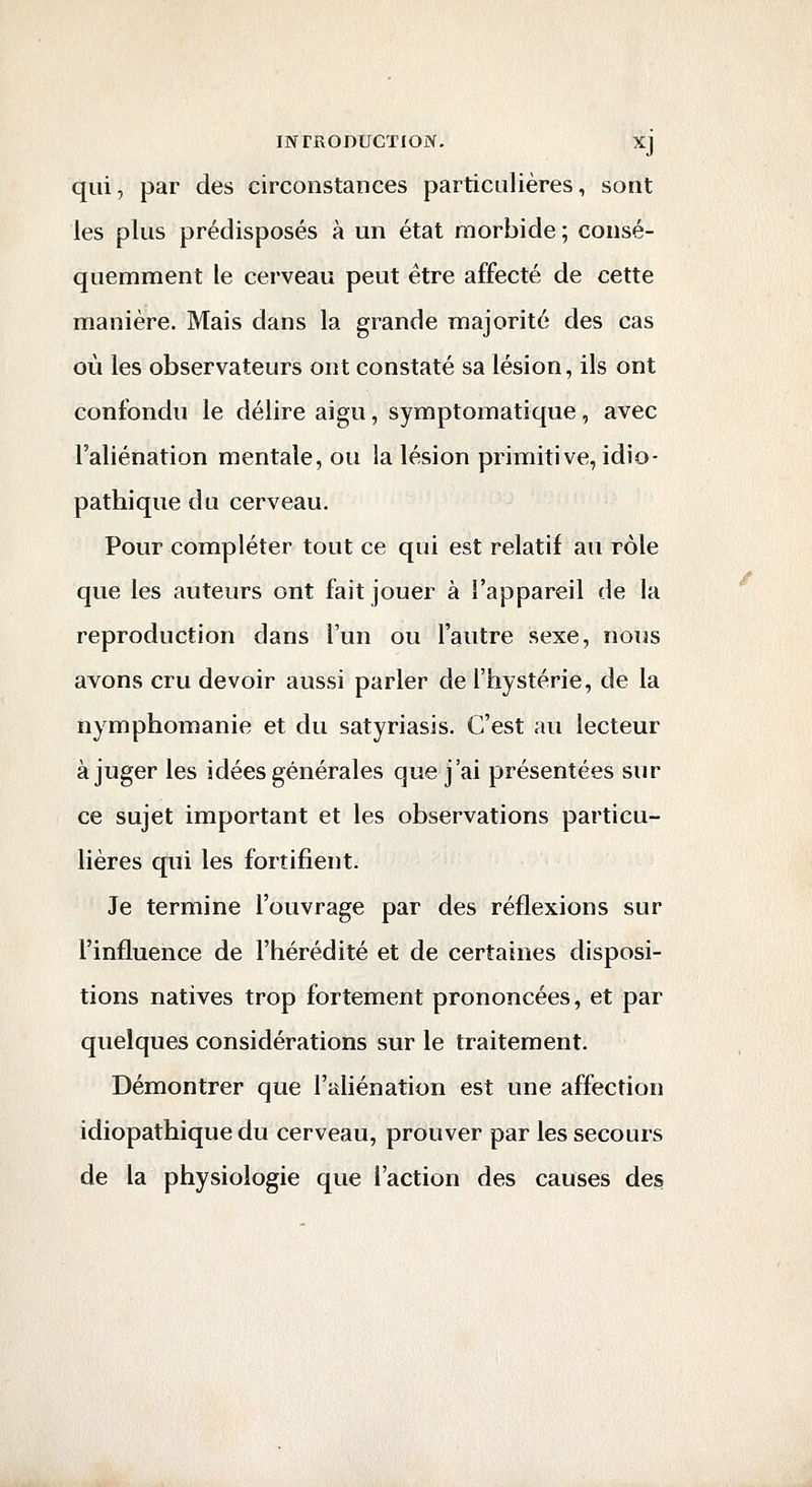 qui, par des circonstances particulières, sont les plus prédisposés à un état morbide ; consé- quemment le cerveau peut être affecté de cette manière. Mais dans la grande majorité des cas où les observateurs ont constaté sa lésion, ils ont confondu le délire aigu, symptomatique, avec l'aliénation mentale, ou la lésion primitive, idio- pathique du cerveau. Pour compléter tout ce qui est relatif au rôle que les auteurs ont fait jouer à l'appareil de la reproduction dans l'un ou l'autre sexe, nous avons cru devoir aussi parler de l'hystérie, de la nymphomanie et du satyriasis. C'est au lecteur à juger les idées générales que j'ai présentées sur ce sujet important et les observations particu- lières qui les fortifient. Je termine l'ouvrage par des réflexions sur l'influence de l'hérédité et de certaines disposi- tions natives trop fortement prononcées, et par quelques considérations sur le traitement. Démontrer que l'aliénation est une affection idiopathique du cerveau, prouver par les secours de la physiologie que l'action des causes des