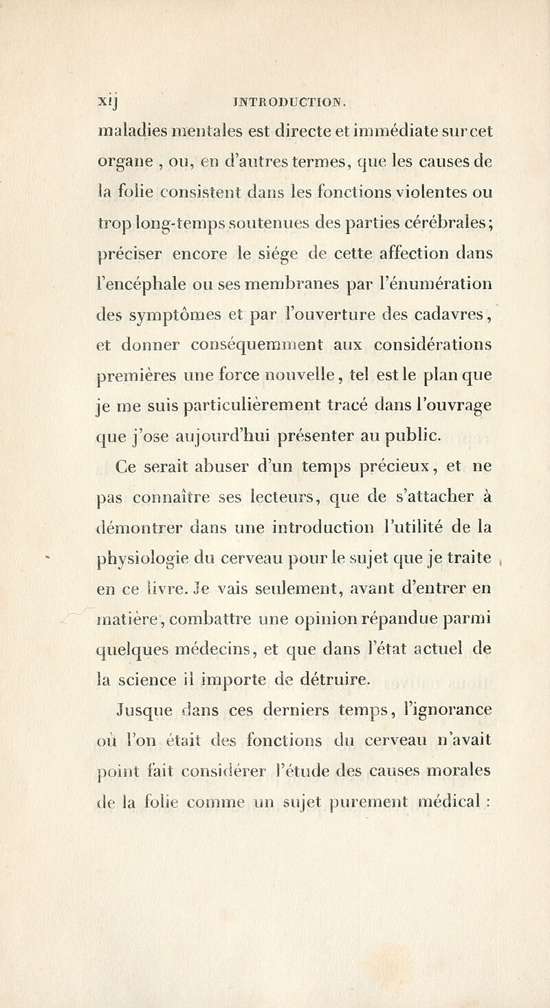 maladies mentales est directe et immédiate sur cet organe , ou, en d'autres termes, que les causes de la folie consistent dans les fonctions violentes ou trop long-temps soutenues des parties cérébrales; préciser encore le siège de cette affection dans Tencéphale ou ses membranes par l'énumération des symptômes et par l'ouverture des cadavres, et donner conséquemment aux considérations premières une force nouvelle, tel est le plan que je me suis particulièrement tracé dans l'ouvrage que j'ose aujourd'hui présenter au public. Ce serait abuser d'un temps précieux, et ne pas connaître ses lecteurs, que de s'attacher à démontrer dans une introduction l'utilité de la physiologie du cerveau pour le sujet que je traite en ce livre. Je vais seulement, avant d'entrer en matière, combattre une opinion répandue parmi quelques médecins, et que dans l'état actuel de la science il importe de détruire. Jusque dans ces derniers temps, l'ignorance où l'on était des fonctions du cerveau n'avait point fait considérer l'étude des causes morales de la folie comme un sujet purement médical :