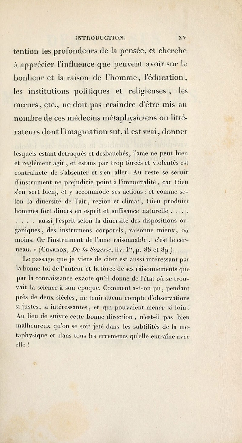 tention les profondeurs de la pensée, et cherche à apprécier l'influence que peuvent avoir sur le bonheur et la raison de l'homme, l'éducation, les institutions politiques et religieuses , les mœurs, etc., ne doit pas craindre d'être mis au nombre de ces médecins métaphysiciens ou litté- rateurs dont l'imagination sut, il est vrai, donner lesquels estant détraqués et desbauchés, l'ame ne peut bien et règlement agir , et estans par trop forcés et violentés est contraincte de s'absenter et s'en aller. Au reste se seruir d'instrument ne prejudicie point à l'immortalité, car Dieu s'en sert bienî, et y accommode ses actions : et comme se- lon la diuersité de l'air, région et climat, Dieu produict hommes fort diuers en esprit et suffisance naturelle .... .... aussi l'esprit selon la diuersité des dispositions or- ganiques , des instrumens corporels, raisonne mieux, ou moins. Or l'instrument de l'ame raisonnable , c'est le cer- ueau. » (Charron, De la Sagesse, liv. I^, p. 88 et 89.} Le passage que je viens de citer est aussi intéressant par la bonne foi de l'auteur et la force de ses raisonnements que par la connaissance exacte qu'il donne de l'état où se trou- vait la science à son époque. Comment a-t-on pu, pendant près de deux siècles, ne tenir aucun compte d'observations si justes, si intéressantes, et qui pouvaient mener si loin ! Au lieu de suivre cette bonne direction , n'est-ii pas bien malheureux qu'on se soit jeté dans les subtilités de la mé- taphysique et dans tous les errements qu'elle entraîne avec elle !