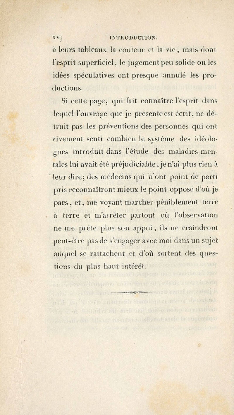 à leurs tableaux la couleur et la vie, mais dont l'esprit superficiel, le jugement peu solide ou les idées spéculatives ont presque annulé les pro- ductions. Si cette page, qui fait connaître l'esprit dans lequel l'ouvrage que je présente est écrit, ne dé- truit pas les préventions des personnes qui ont vivement senti combien le système des idéolo- gues introduit dans l'étude des maladies men- tales lui avait été préjudiciable, je n'ai plus rien à leur dire; des médecins qui n'ont point de parti pris reconnaîtront mieux le point opposé d'où je pars, et, me voyant marcher péniblement terre à terre et m'arréter partout où l'observation ne me prête plus son appui, ils ne craindront peut-être pas de s'engager avec moi dans un sujet auquel se rattachent et d'où sortent des ques- tions du plus haut intérêt.