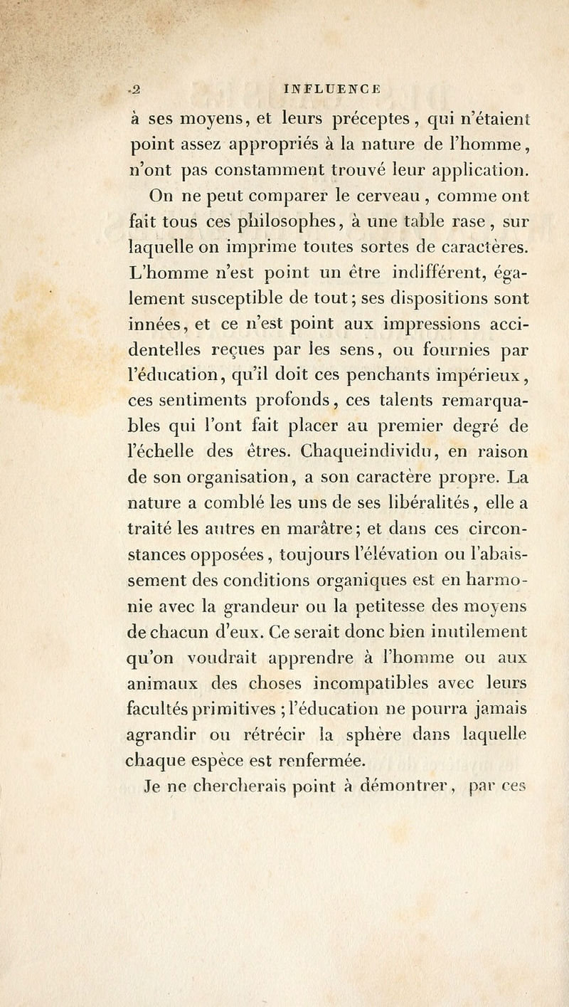 à ses moyens, et leurs préceptes, qui n'étaient point assez appropriés à la nature de l'homme, n'ont pas constamment trouvé leur application. On ne peut comparer le cerveau , comme ont fait tous ces philosophes, à une table rase, sur laquelle on imprime toutes sortes de caractères. L'homme n'est point un être indifférent, éga- lement susceptible de tout ; ses dispositions sont innées, et ce n'est point aux impressions acci- dentelles reçues par les sens, ou fournies par l'éducation, qu'il doit ces penchants impérieux, ces sentiments profonds, ces talents remarqua- bles qui l'ont fait placer au premier degré de l'échelle des êtres. Chaqueindividu, en raison de son organisation, a son caractère propre. La nature a comblé les uns de ses libéralités, elle a traité les autres en marâtre ; et dans ces circon- stances opposées, toujours l'élévation ou l'abais- sement des conditions organiques est en harmo- nie avec la grandeur ou la petitesse des moyens de chacun d'eux. Ce serait donc bien inutilement qu'on voudrait apprendre à l'homme ou aux animaux des choses incompatibles avec leurs facultés primitives ; l'éducation ne pourra jamais agrandir ou rétrécir la sphère dans laquelle chaque espèce est renfermée. Je ne cherclierais point à démontrer, par ces