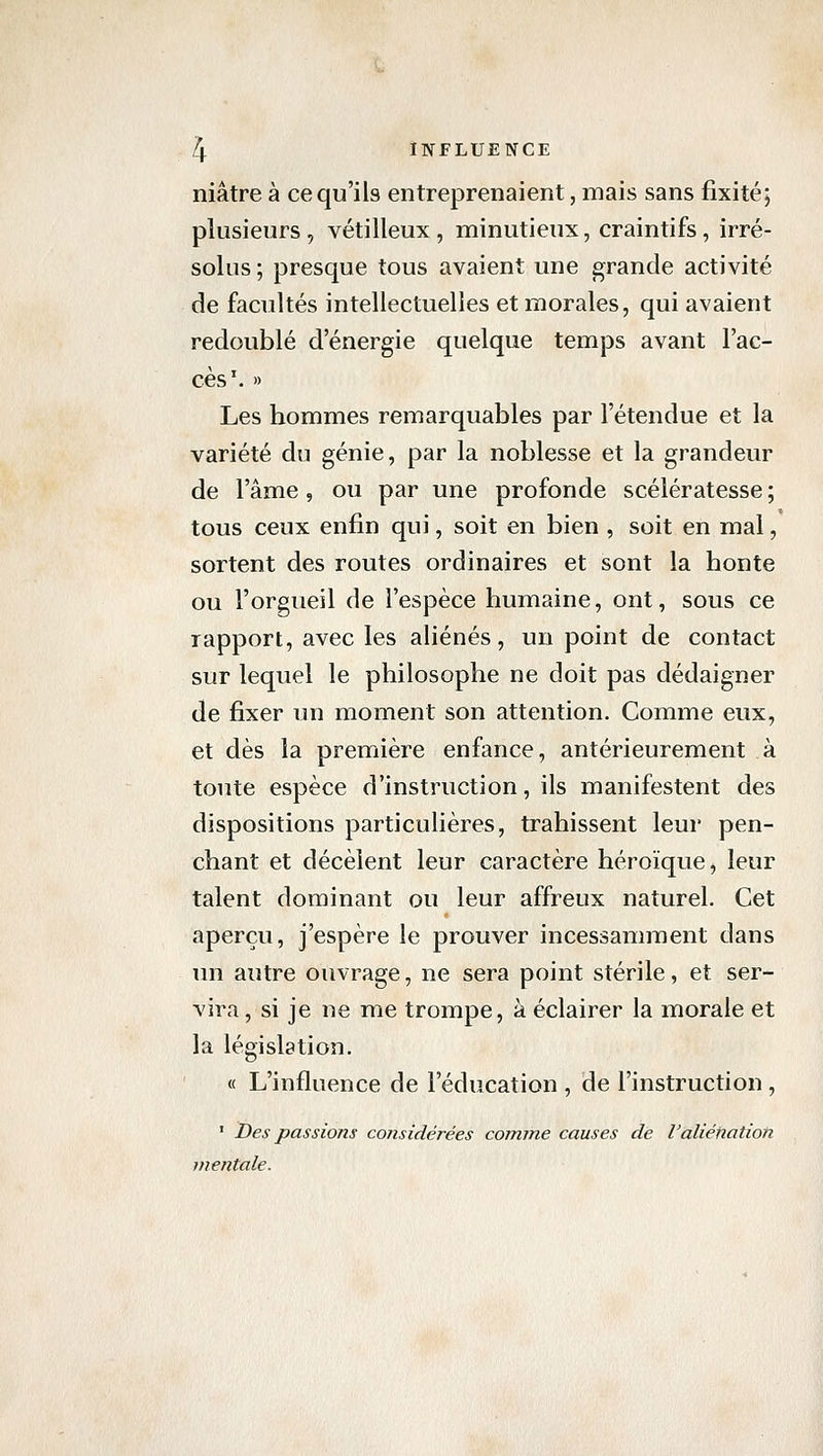 niâtre à ce qu'ils entreprenaient, mais sans fixité; plusieurs , vétilleux , minutieux, craintifs, irré- solus ; presque tous avaient une grande activité de facultés intellectuelles et morales, qui avaient redoublé d'énergie quelque temps avant l'ac- cès'. » Les hommes remarquables par l'étendue et la variété du génie, par la noblesse et la grandeur de l'âme, ou par une profonde scélératesse; tous ceux enfin qui, soit en bien , soit en mal, sortent des routes ordinaires et sont la honte ou l'orgueil de l'espèce humaine, ont, sous ce rapport, avec les aliénés, un point de contact sur lequel le philosophe ne doit pas dédaigner de fixer un moment son attention. Comme eux, et dès la première enfance, antérieurement à toute espèce d'instruction, ils manifestent des dispositions particulières, trahissent leur pen- chant et décèlent leur caractère héroïque, leur talent dominant ou leur affreux naturel. Cet aperçu, j'espère le prouver incessamment dans un autre ouvrage, ne sera point stérile, et ser- vira , si je ne me trompe, à éclairer la morale et la législation. « L'influence de l'éducation , de l'instruction , ' Des passions considérées comme causes de l'aliénation mentale.