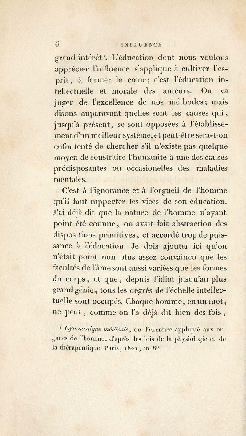 grand intérêt '. L'éducation dont nous voulons apprécier l'influence s'applique à cultiver l'es- prit, à former le cœur; c'est l'éducation in- tellectuelle et morale des auteurs. On va juger de l'excellence de nos méthodes; mais disons auparavant quelles sont les causes qui, jusqu'à présent, se sont opposées à l'établisse- ment d'un meilleur système, et peut-être sera-t-on enfin tenté de chercher s'il n'existe pas quelque moyen de soustraire l'humanité à une des causes prédisposantes ou occasionelles des maladies mentales. C'est à l'ignorance et à l'orgueil de l'homme qu'il faut rapporter les vices de son éducation. J'ai déjà dit que la nature de l'homme n'ayant point été connue, on avait fait abstraction des dispositions primitives, et accordé trop de puis- sance à l'éducation. Je dois ajouter ici qu'on n'était point non plus assez convaincu que les facultés de l'âme sont aussi variées que les formes du corps, et que, depuis l'idiot jusqu'au pliis grand génie, tous les degrés de l'échelle intellec- tuelle sont occupés. Chaque homme, en un mot, ne peut, comme on l'a déjà dit bien des fois , ' Gymnastique médicale, ou l'exercice appliqué aux or- ganes de l'homme, d'après les lois de la physiologie et de la thérapeutique. Paris, 1821, in-8°.