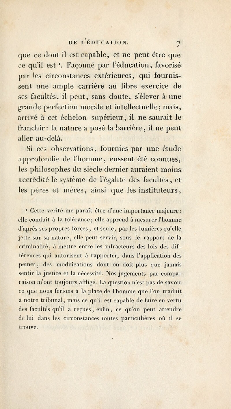 que ce dont il est capable, et ne peut être que ce qu'il est '. Façonné par l'éducation, favorisé par les circonstances extérieures, qui fournis-r sent une ample carrière au libre exercice de ses facultés, il peut, sans doute, s'élever à une grande perfection morale et intellectuelle; mais, arrivé à cet échelon supérieur, il ne saurait le franchir : la nature a posé la barrière, il ne peut aller au-delà. Si ces observations, fournies par une étude approfondie de l'homme, eussent été connues, les philosophes du siècle dernier auraient moins accrédité le système de l'égalité des facultés, et les pères et mères, ainsi que les instituteurs, ' Cette vérité me paraît être d'une importance majeure : elle conduit à la tolérance; elle apprend à mesurer l'homme d'après ses propres forces , et seule, par les lumières qu'elle jette sur sa nature, elle peut servir, sous le rapport de la criminalité, à mettre entre les infracteurs des lois des dif- férences qui autorisent à rapporter, dans l'application des peines, des modifications dont on doit plus que jamais sentir la justice et la nécessité. Nos jugements par compa- raison m'ont toujours affligé. La question n'est pas de savoir ce que nous ferions à la place de l'homme que l'on traduit à notre tribunal, mais ce qu'il est capable de faire en vertu des facultés qu'il a reçues ; enfin, ce qu'on peut attendre de lui dans les circonstances toutes particulières où il se trouve.